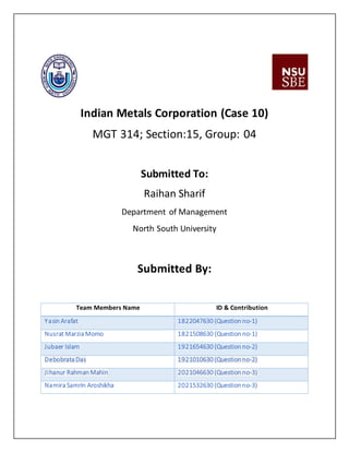 Indian Metals Corporation (Case 10)
MGT 314; Section:15, Group: 04
Submitted To:
Raihan Sharif
Department of Management
North South University
Submitted By:
Team Members Name ID & Contribution
Yasin Arafat 1822047630 (Question no-1)
Nusrat Marzia Momo 1821508630 (Question no-1)
Jubaer Islam 1921654630 (Question no-2)
Debobrata Das 1921010630 (Question no-2)
Jihanur Rahman Mahin 2021046630 (Question no-3)
Namira Samrin Aroshikha 2021532630 (Question no-3)
 
