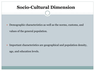 Socio-Cultural Dimension
 Demographic characteristics as well as the norms, customs, and
values of the general population.
 Important characteristics are geographical and population density,
age, and education levels.
 