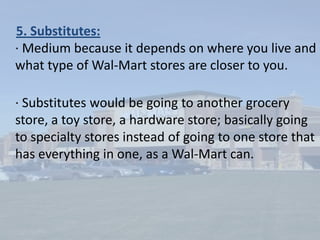 1.Rivalry of Existing Competitors:· Wal-Mart has a strong competitive advantage against its competitors Kmart and Target.   · Rivalry in this industry is not as strong for the competitors compared to Wal-Mart.2.Barriers to Entry:· High because it is hard to form a large organization that will be competitive at the same size as Wal-Mart with such low prices.· This industry has high barriers because it is too expensive for new firms to enter and to be competitive.