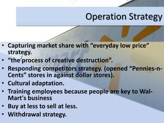 Wal-mart & the COMPETITIONTo sustain competitive advantage, a firm must ensure that its competition finds it hard to imitate its chosen position.Operations Management ("POM") is about the transformation of production and operational inputs into "outputs" that, when distributed, meet the needs of customers Outputs
