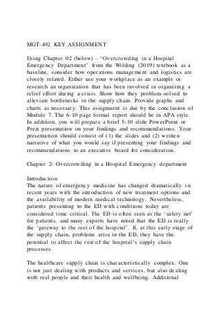 MGT-492 KEY ASSIGNMENT
Using Chapter 02 (below) – “Overcrowding in a Hospital
Emergency Department" from the Wilding (2019) textbook as a
baseline, consider how operations management and logistics are
closely related. Either use your workplace as an example or
research an organization that has been involved in organizing a
relief effort during a crisis. Show how they problem-solved to
alleviate bottlenecks in the supply chain. Provide graphs and
charts as necessary. This assignment is due by the concl usion of
Module 7. The 6-10 page formal report should be in APA style.
In addition, you will prepare a brief 5-10 slide PowerPoint or
Prezi presentation on your findings and recommendations. Your
presentation should consist of (1) the slides and (2) written
narrative of what you would say if presenting your findings and
recommendations to an executive board for consideration.
Chapter 2- Overcrowding in a Hospital Emergency department
Introduction
The nature of emergency medicine has changed dramatically i n
recent years with the introduction of new treatment options and
the availability of modern medical technology. Nevertheless,
patients presenting to the ED with conditions today are
considered time critical. The ED is often seen as the ‘safety net’
for patients, and many experts have noted that the ED is really
the ‘gateway to the rest of the hospital’. If, at this early stage of
the supply chain, problems arise in the ED, they have the
potential to affect the rest of the hospital’s supply chain
processes.
The healthcare supply chain is characteristically complex. One
is not just dealing with products and services, but also dealing
with real people and their health and wellbeing. Additional
 