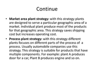 Continue
• Market area plant strategy: with this strategy plants
are designed to serve a particular geographic area of a
market. Individual plant produce most of the products
for that geographic area. This strategy saves shipping
cost but increases operating cost.
• Process plant strategy: with this strategy different
plants focuses on different parts of the process of a
process. Usually automobile companies use this
strategy. This strategy is suitable for products that have
multiple components. For example: plant A produces
door for a car, Plant B produces engine and so on.
 