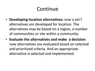 Continue
• Developing location alternatives: now a set f
alternatives are developed for location. The
alternatives may be based on a region, a number
of communities or site within a community.
• Evaluate the alternatives and make a decision:
now alternatives are evaluated based on selected
and prioritized criteria. And an appropriate
alternative is selected and implemented.
 