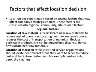 Factors that affect location decision
• Location decision is made based on several factors that may
affect company’s strategic choices. These factors are
classified into regional, community, site-related factors.
Regional factors:
Location of raw materials: firms locate near raw materials to
reduce cost of operation. Locating near raw material sources
reduces the cost of transportation of materials. Besides,
perishable products can not be moved long distance. Hence,
firms locate near raw materials.
Location of markets: retail sales and service organizations
should locate near market areas they want to serve to reduce
cost and to capture customers. For example: restaurants,
bank, dry cleaners.
 