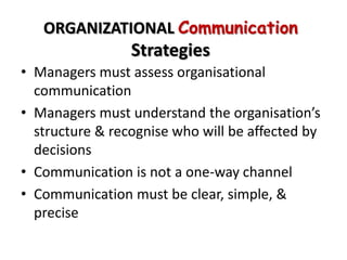 ORGANIZATIONAL Communication
                 Strategies
• Managers must assess organisational
  communication
• Managers must understand the organisation’s
  structure & recognise who will be affected by
  decisions
• Communication is not a one-way channel
• Communication must be clear, simple, &
  precise
 