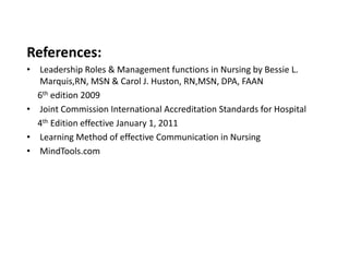 References:
• Leadership Roles & Management functions in Nursing by Bessie L.
  Marquis,RN, MSN & Carol J. Huston, RN,MSN, DPA, FAAN
  6th edition 2009
• Joint Commission International Accreditation Standards for Hospital
  4th Edition effective January 1, 2011
• Learning Method of effective Communication in Nursing
• MindTools.com
 
