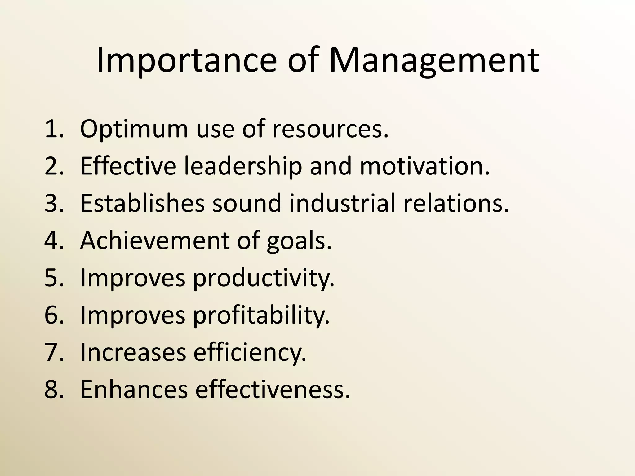 Importance of Management
1.   Optimum use of resources.
2.   Effective leadership and motivation.
3.   Establishes sound industrial relations.
4.   Achievement of goals.
5.   Improves productivity.
6.   Improves profitability.
7.   Increases efficiency.
8.   Enhances effectiveness.
 
