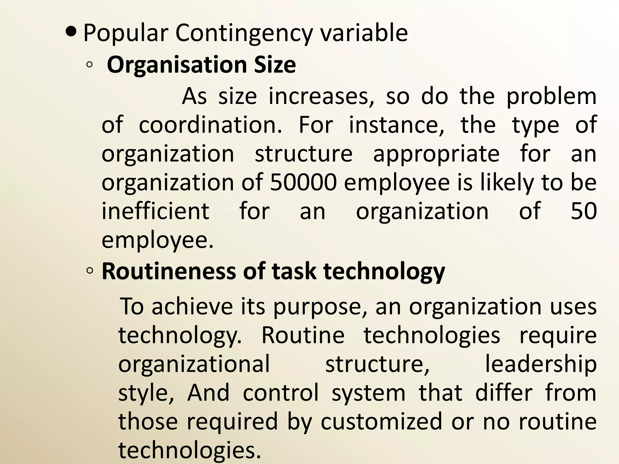  Popular Contingency variable
  ◦ Organisation Size
             As size increases, so do the problem
    of coordination. For instance, the type of
    organization structure appropriate for an
    organization of 50000 employee is likely to be
    inefficient for an organization of 50
    employee.
  ◦ Routineness of task technology
      To achieve its purpose, an organization uses
      technology. Routine technologies require
      organizational      structure,    leadership
      style, And control system that differ from
      those required by customized or no routine
      technologies.
 