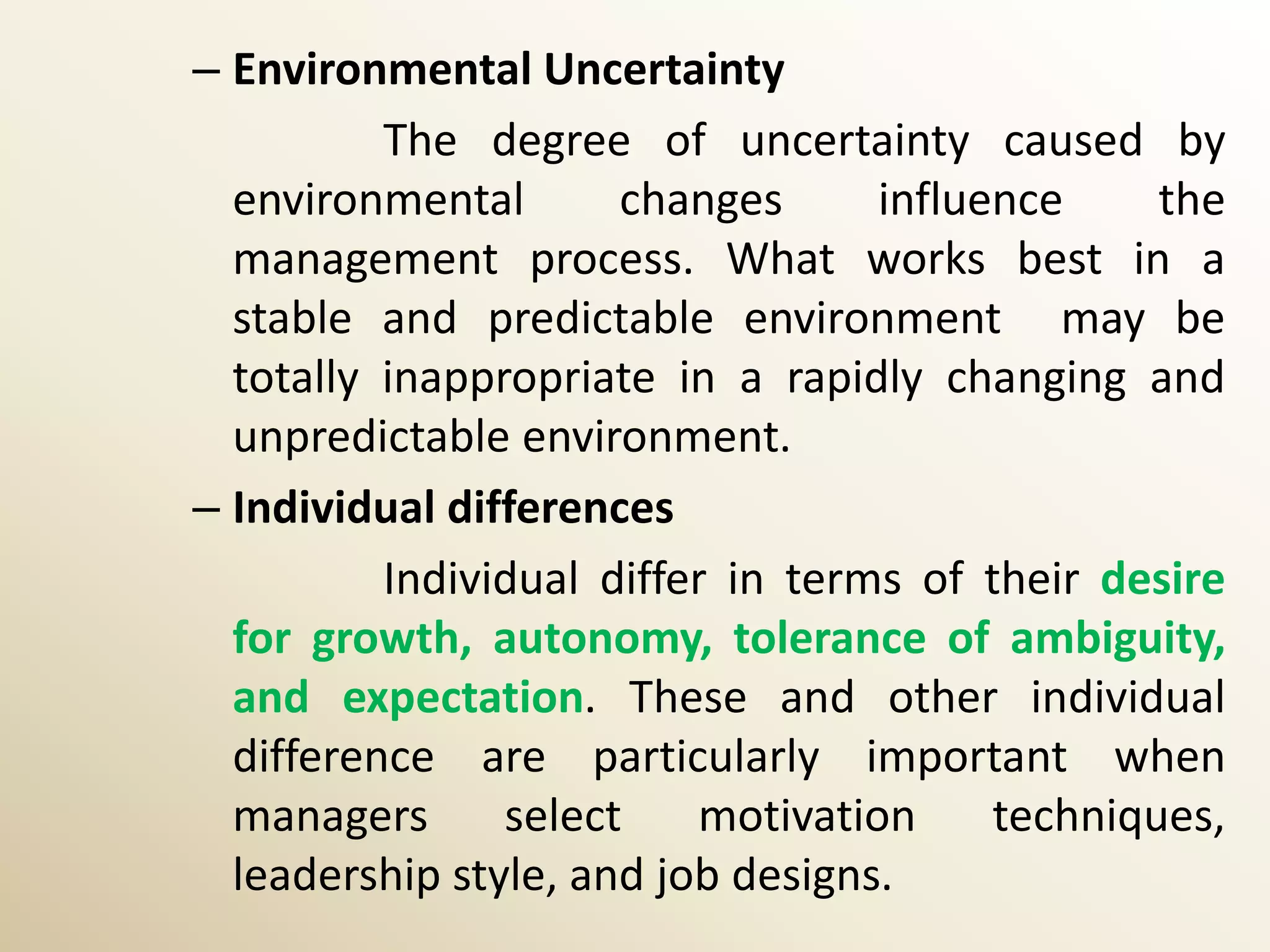 – Environmental Uncertainty
          The degree of uncertainty caused by
  environmental       changes      influence     the
  management process. What works best in a
  stable and predictable environment may be
  totally inappropriate in a rapidly changing and
  unpredictable environment.
– Individual differences
          Individual differ in terms of their desire
  for growth, autonomy, tolerance of ambiguity,
  and expectation. These and other individual
  difference are particularly important when
  managers      select    motivation     techniques,
  leadership style, and job designs.
 