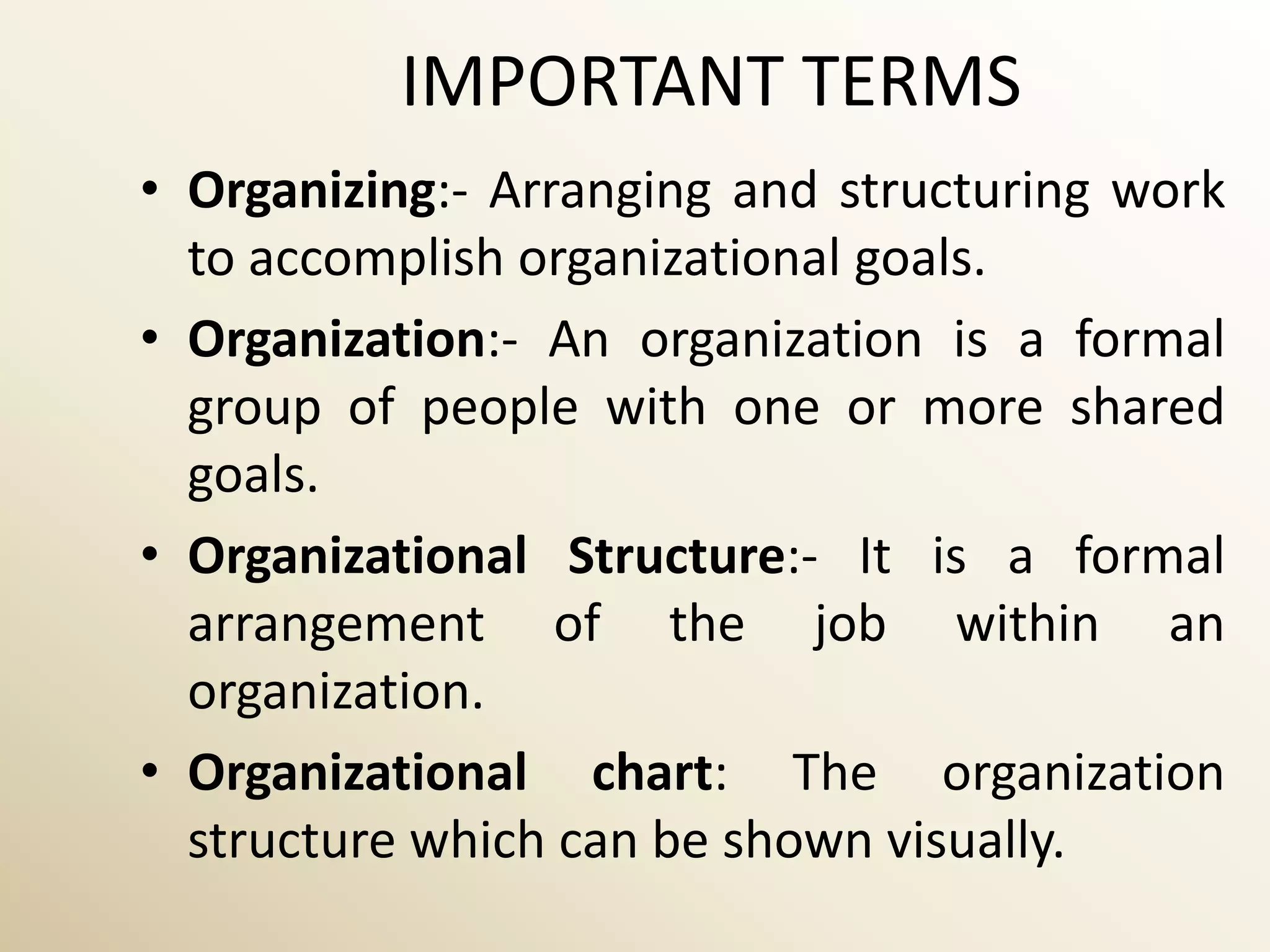 IMPORTANT TERMS
• Organizing:- Arranging and structuring work
  to accomplish organizational goals.
• Organization:- An organization is a formal
  group of people with one or more shared
  goals.
• Organizational Structure:- It is a formal
  arrangement of the job within an
  organization.
• Organizational chart: The organization
  structure which can be shown visually.
 