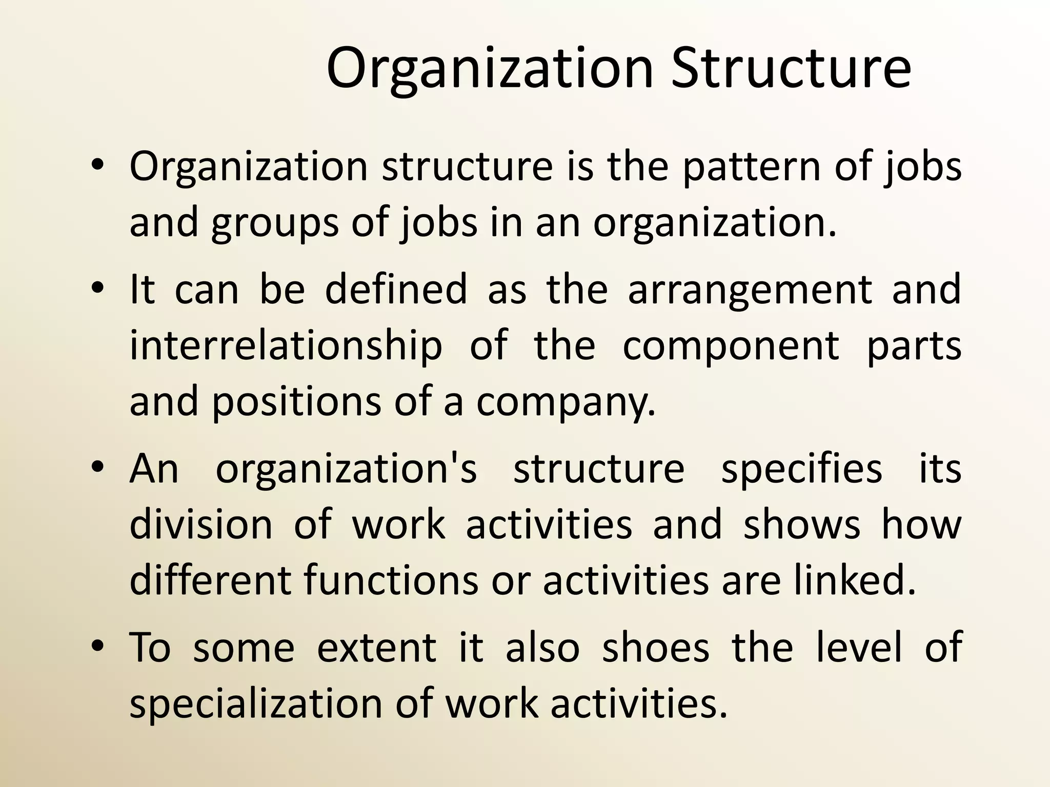 Organization Structure
• Organization structure is the pattern of jobs
  and groups of jobs in an organization.
• It can be defined as the arrangement and
  interrelationship of the component parts
  and positions of a company.
• An organization's structure specifies its
  division of work activities and shows how
  different functions or activities are linked.
• To some extent it also shoes the level of
  specialization of work activities.
 