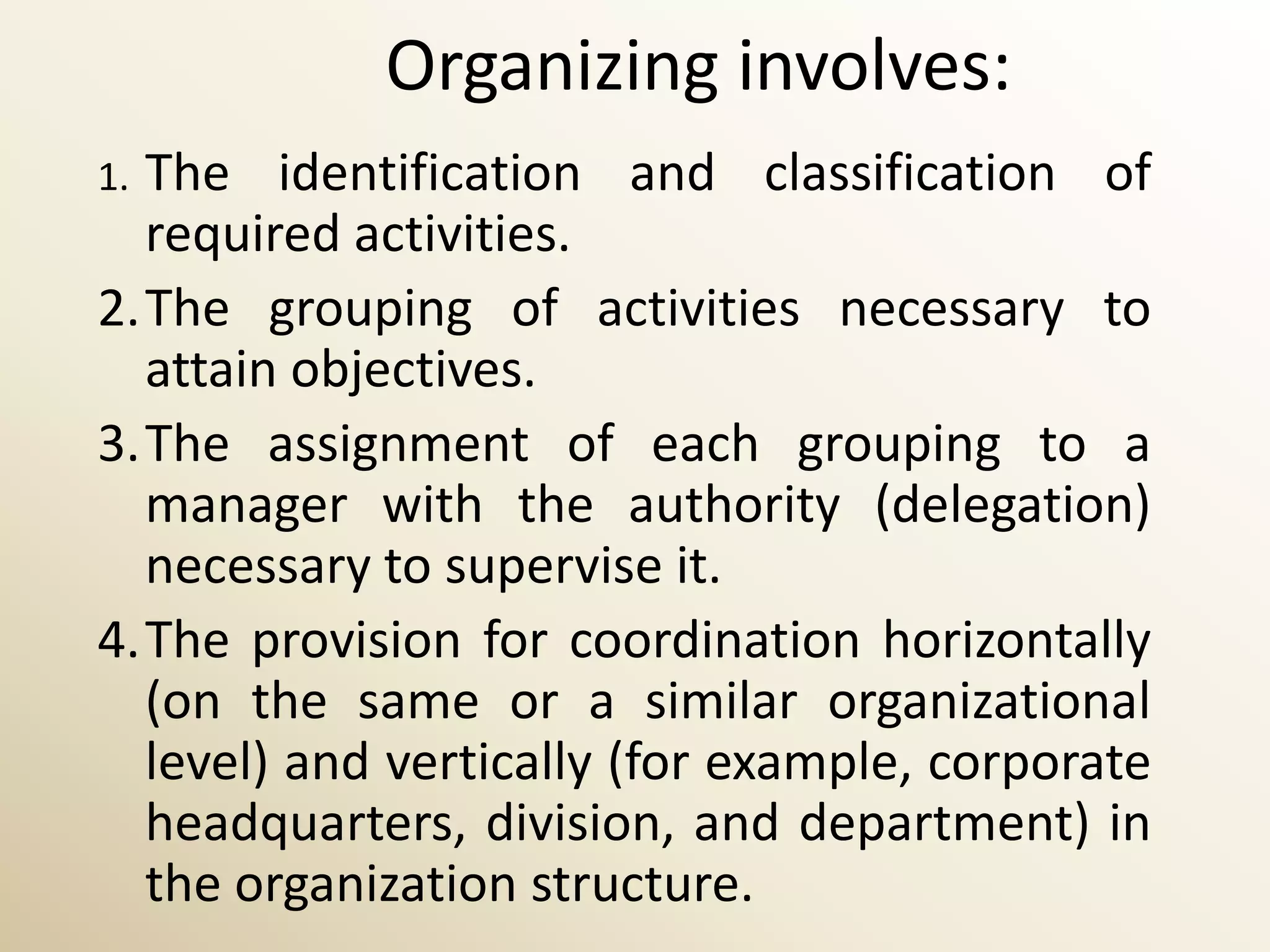 Organizing involves:
1.The identification and classification of
  required activities.
2.The grouping of activities necessary to
  attain objectives.
3.The assignment of each grouping to a
  manager with the authority (delegation)
  necessary to supervise it.
4.The provision for coordination horizontally
  (on the same or a similar organizational
  level) and vertically (for example, corporate
  headquarters, division, and department) in
  the organization structure.
 
