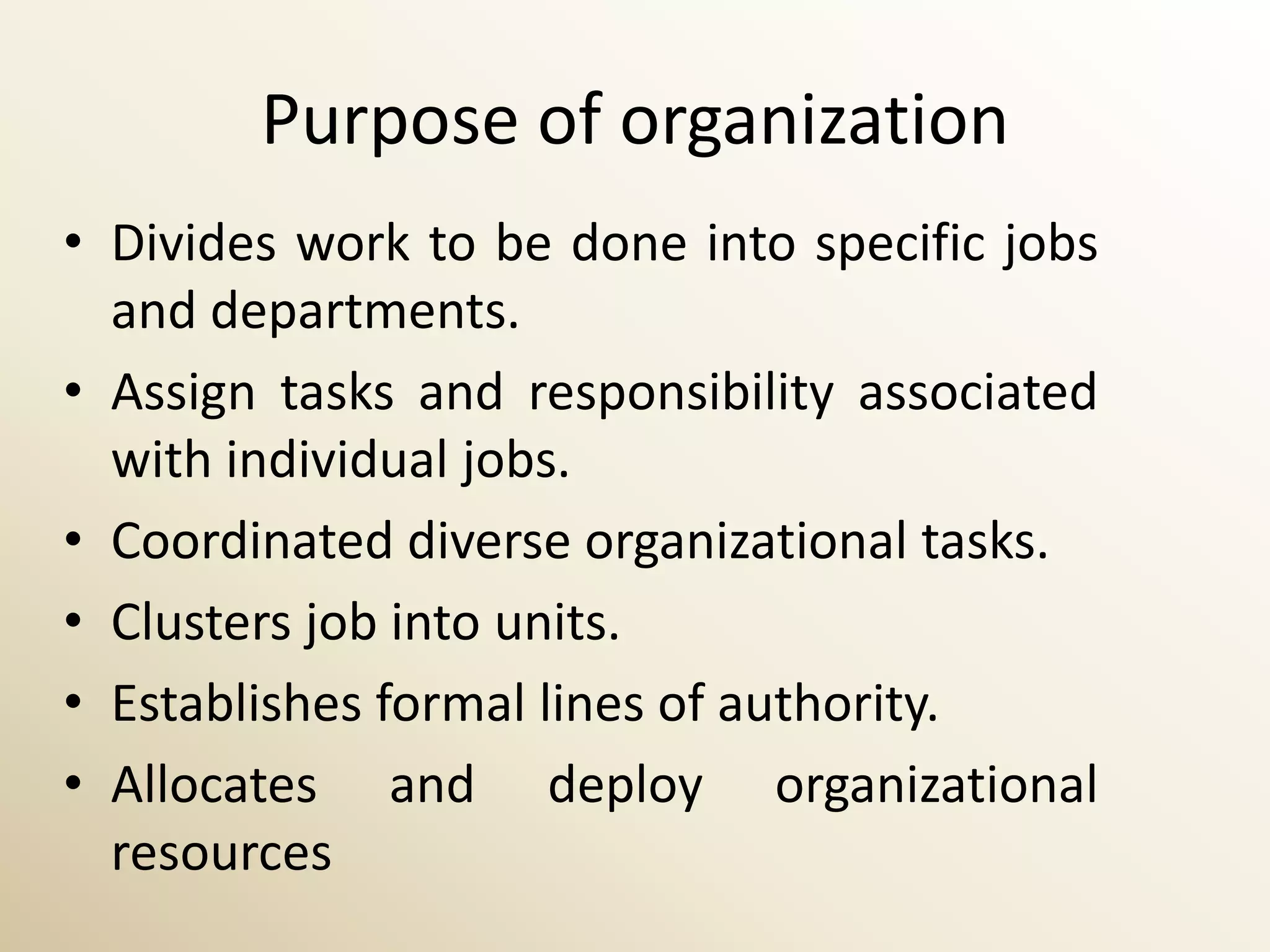 Purpose of organization
• Divides work to be done into specific jobs
  and departments.
• Assign tasks and responsibility associated
  with individual jobs.
• Coordinated diverse organizational tasks.
• Clusters job into units.
• Establishes formal lines of authority.
• Allocates and deploy organizational
  resources
 