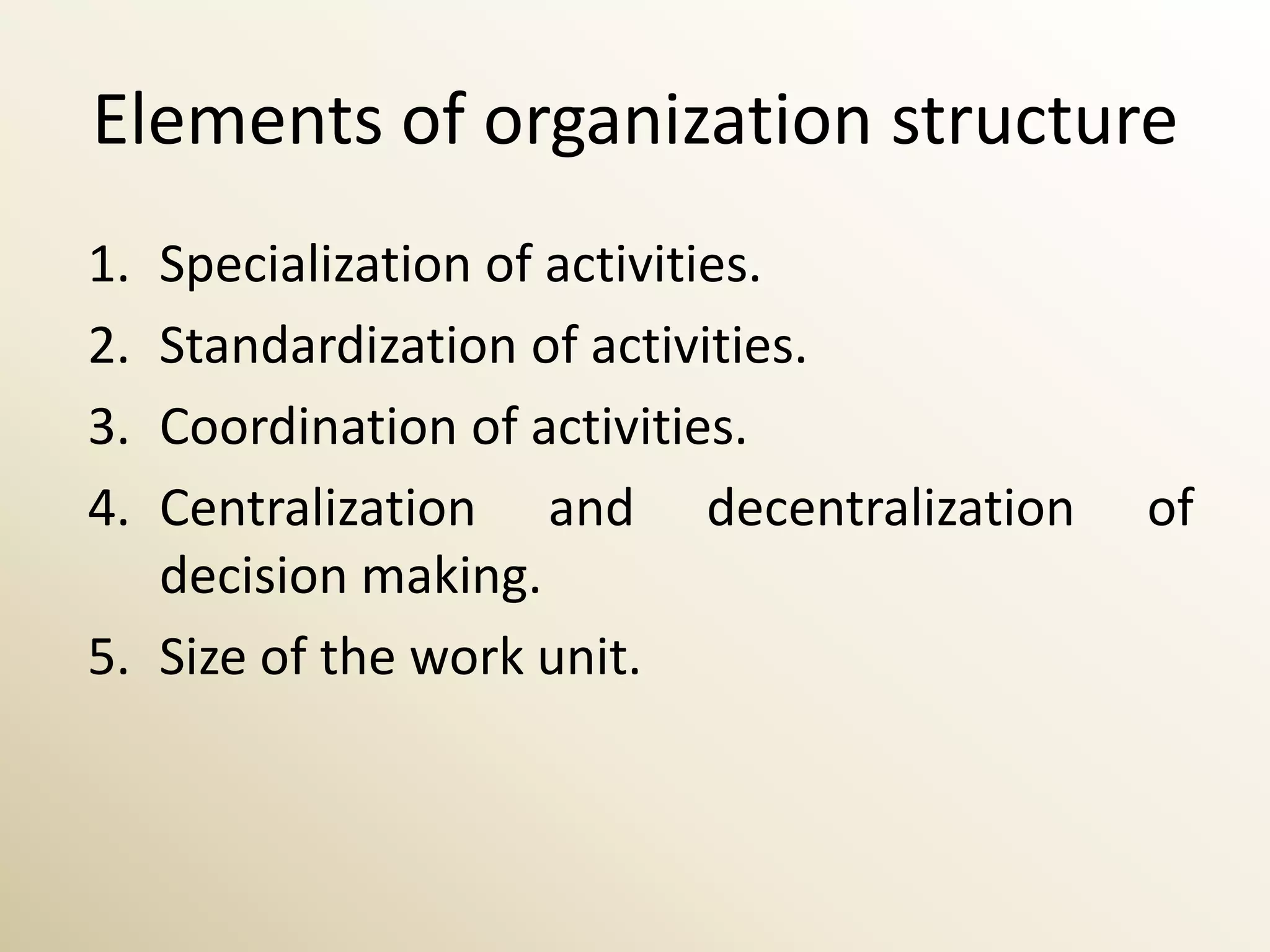 Elements of organization structure
1. Specialization of activities.
2. Standardization of activities.
3. Coordination of activities.
4. Centralization and decentralization   of
   decision making.
5. Size of the work unit.
 