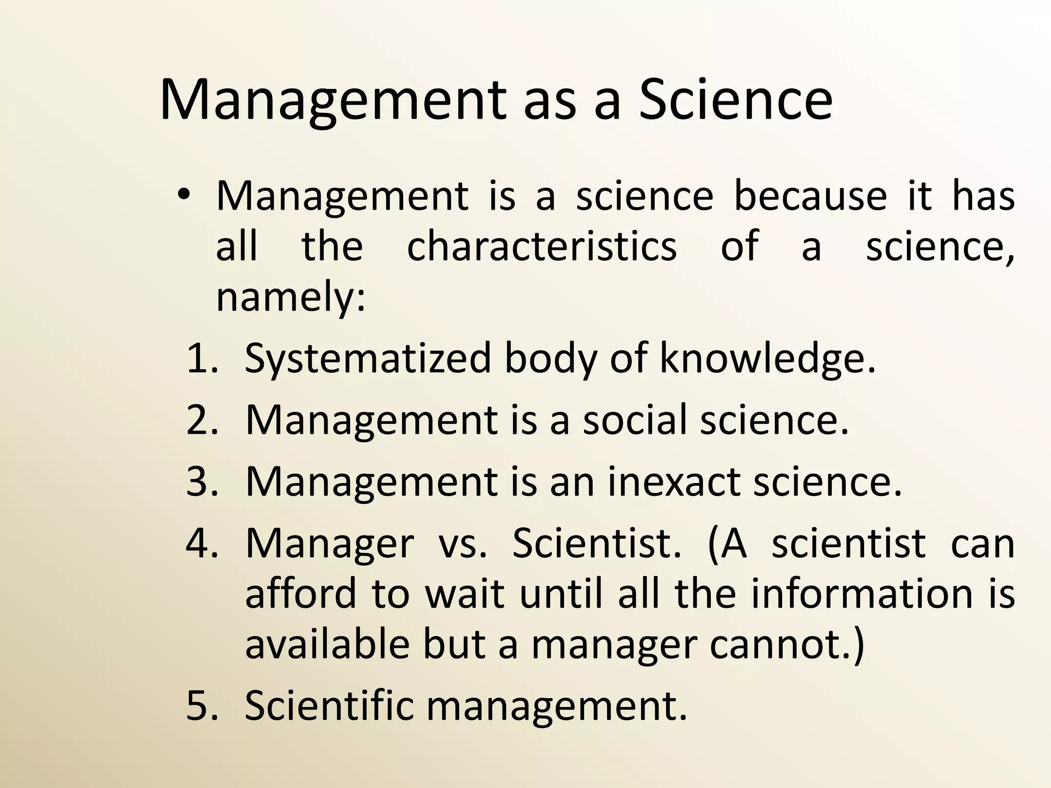 Management as a Science
• Management is a science because it has
   all the characteristics of a science,
   namely:
 1. Systematized body of knowledge.
 2. Management is a social science.
 3. Management is an inexact science.
 4. Manager vs. Scientist. (A scientist can
     afford to wait until all the information is
     available but a manager cannot.)
 5. Scientific management.
 