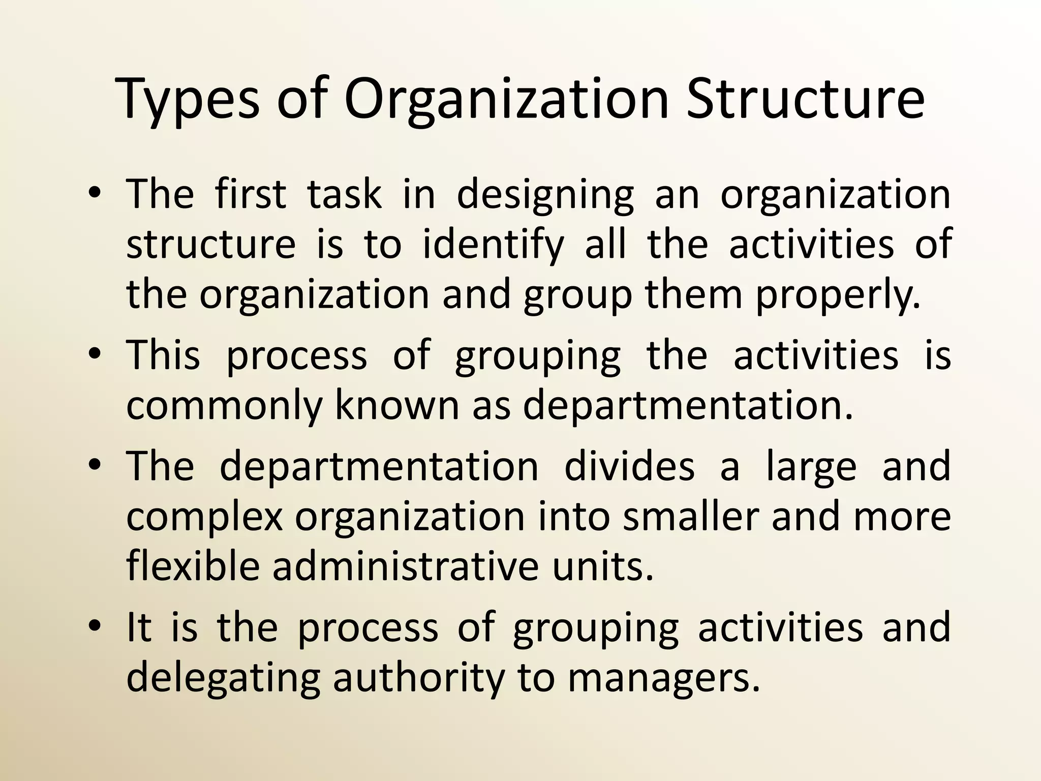 Types of Organization Structure
• The first task in designing an organization
  structure is to identify all the activities of
  the organization and group them properly.
• This process of grouping the activities is
  commonly known as departmentation.
• The departmentation divides a large and
  complex organization into smaller and more
  flexible administrative units.
• It is the process of grouping activities and
  delegating authority to managers.
 
