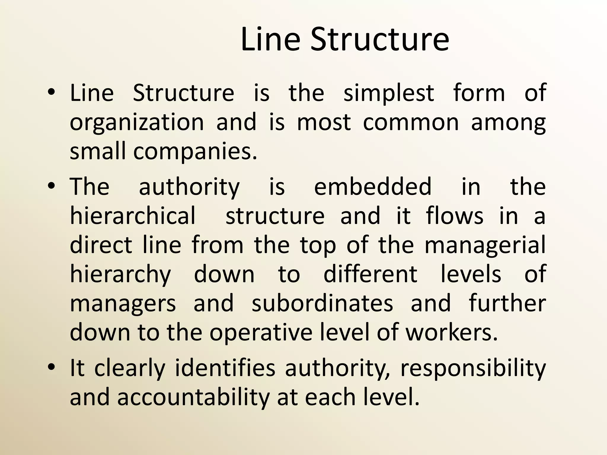 Line Structure
• Line Structure is the simplest form of
  organization and is most common among
  small companies.
• The authority is embedded in the
  hierarchical structure and it flows in a
  direct line from the top of the managerial
  hierarchy down to different levels of
  managers and subordinates and further
  down to the operative level of workers.
• It clearly identifies authority, responsibility
  and accountability at each level.
 