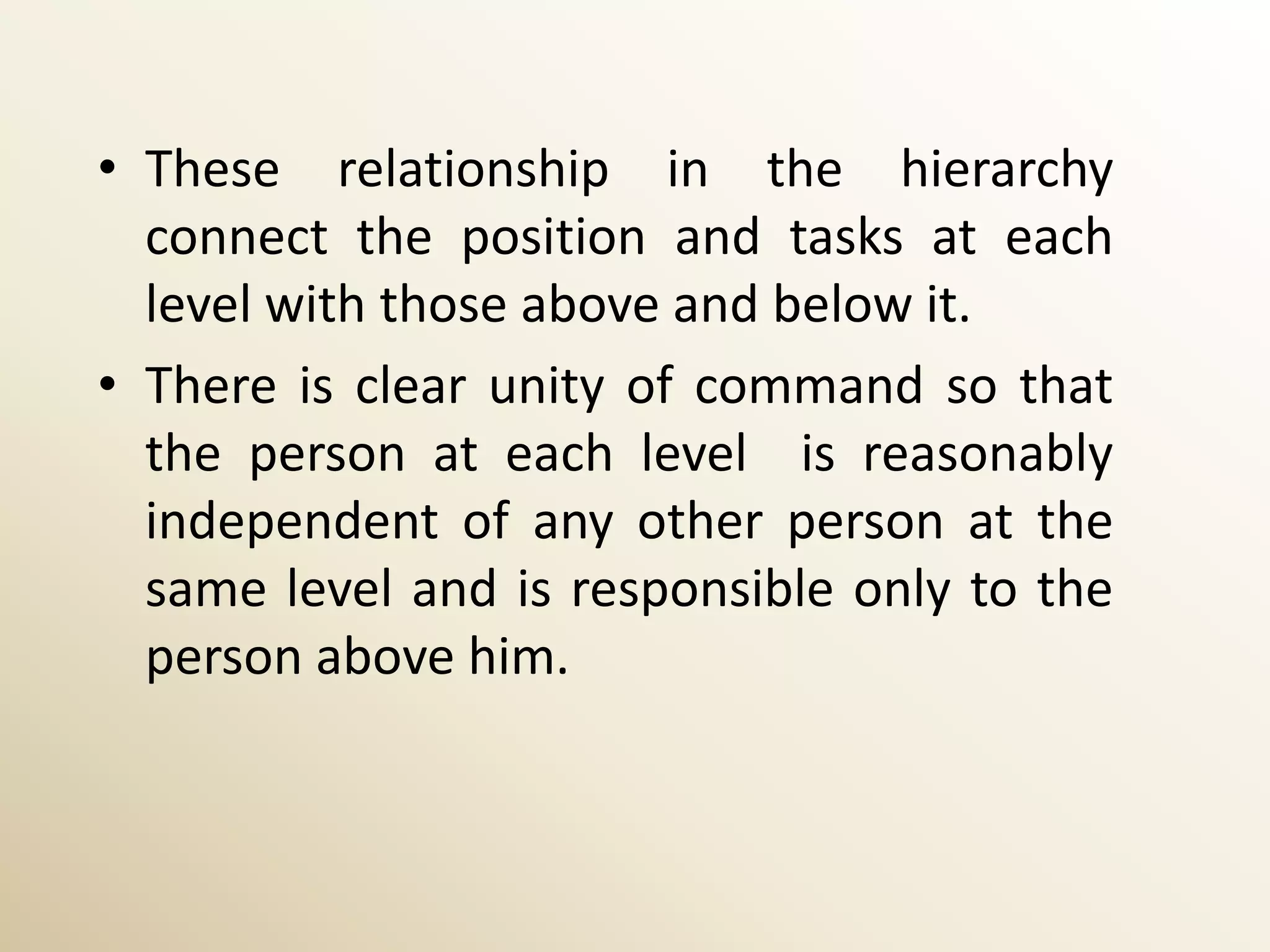 • These relationship in the hierarchy
  connect the position and tasks at each
  level with those above and below it.
• There is clear unity of command so that
  the person at each level is reasonably
  independent of any other person at the
  same level and is responsible only to the
  person above him.
 