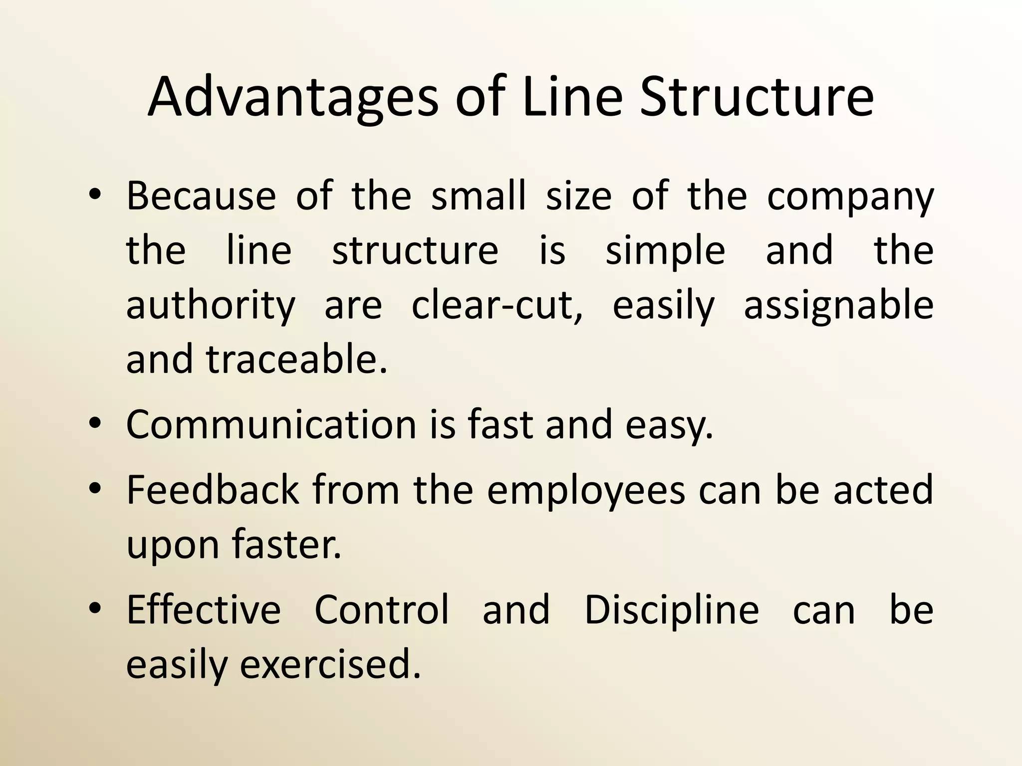 Advantages of Line Structure
• Because of the small size of the company
  the line structure is simple and the
  authority are clear-cut, easily assignable
  and traceable.
• Communication is fast and easy.
• Feedback from the employees can be acted
  upon faster.
• Effective Control and Discipline can be
  easily exercised.
 