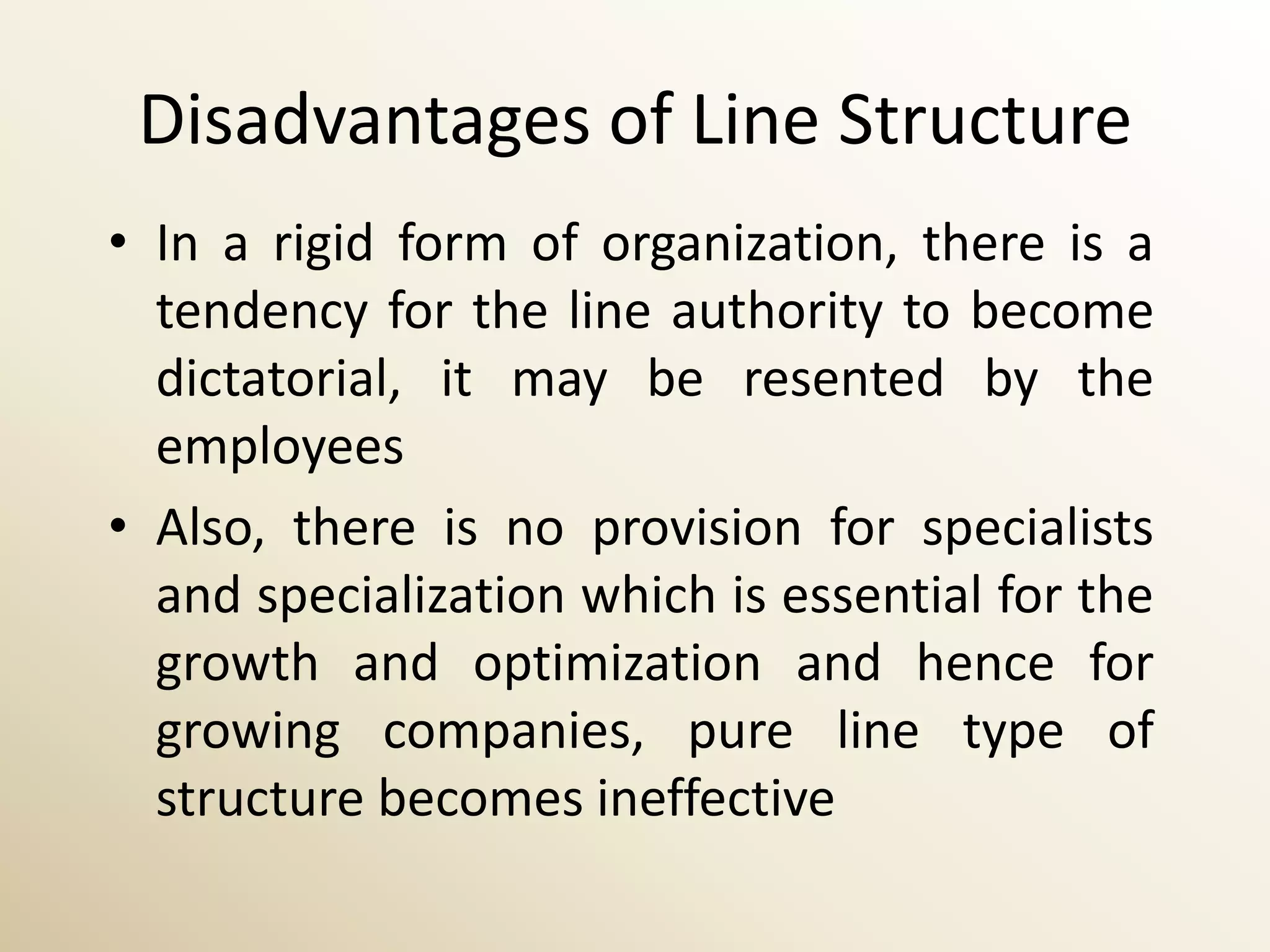 Disadvantages of Line Structure
• In a rigid form of organization, there is a
  tendency for the line authority to become
  dictatorial, it may be resented by the
  employees
• Also, there is no provision for specialists
  and specialization which is essential for the
  growth and optimization and hence for
  growing companies, pure line type of
  structure becomes ineffective
 