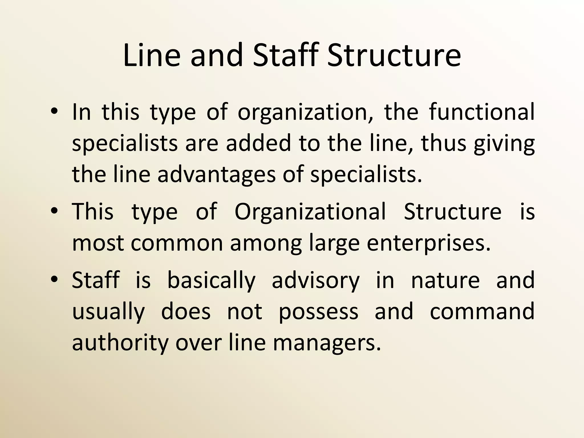 Line and Staff Structure
• In this type of organization, the functional
  specialists are added to the line, thus giving
  the line advantages of specialists.
• This type of Organizational Structure is
  most common among large enterprises.
• Staff is basically advisory in nature and
  usually does not possess and command
  authority over line managers.
 