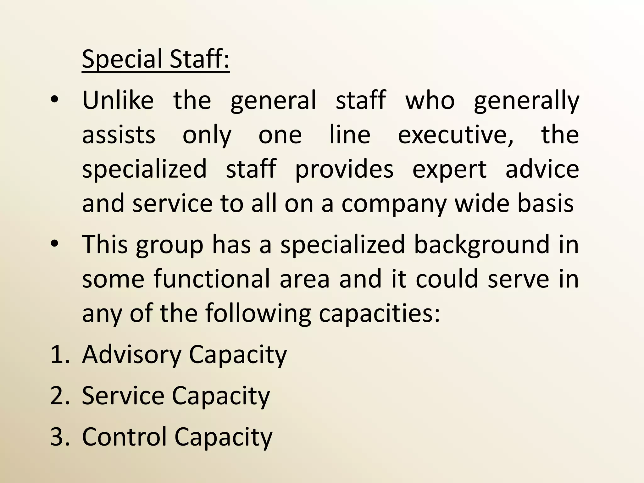 Special Staff:
•    Unlike the general staff who generally
     assists only one line executive, the
     specialized staff provides expert advice
     and service to all on a company wide basis
•    This group has a specialized background in
     some functional area and it could serve in
     any of the following capacities:
1.   Advisory Capacity
2.   Service Capacity
3.   Control Capacity
 