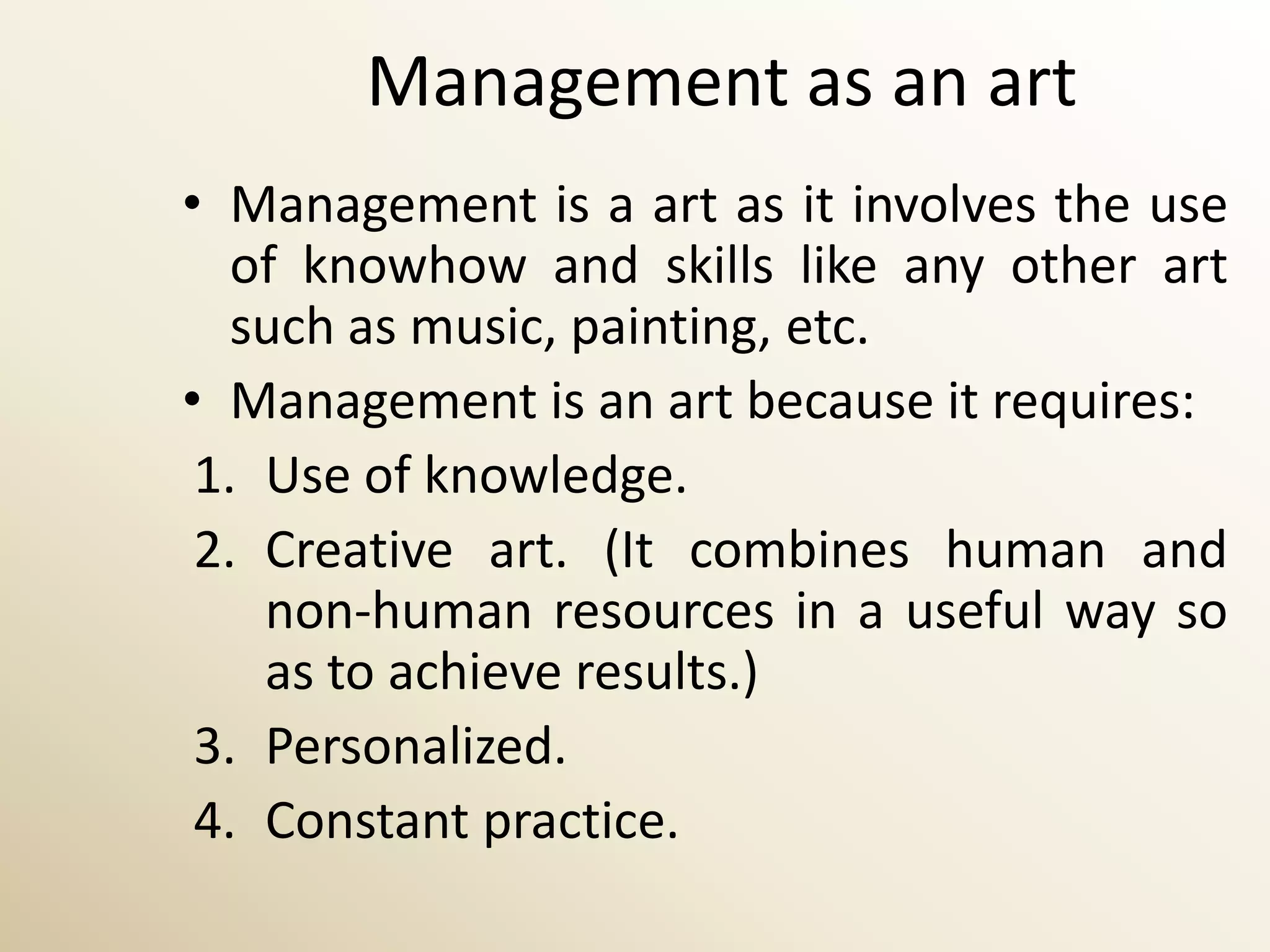 Management as an art
• Management is a art as it involves the use
   of knowhow and skills like any other art
   such as music, painting, etc.
• Management is an art because it requires:
 1. Use of knowledge.
 2. Creative art. (It combines human and
    non-human resources in a useful way so
    as to achieve results.)
 3. Personalized.
 4. Constant practice.
 