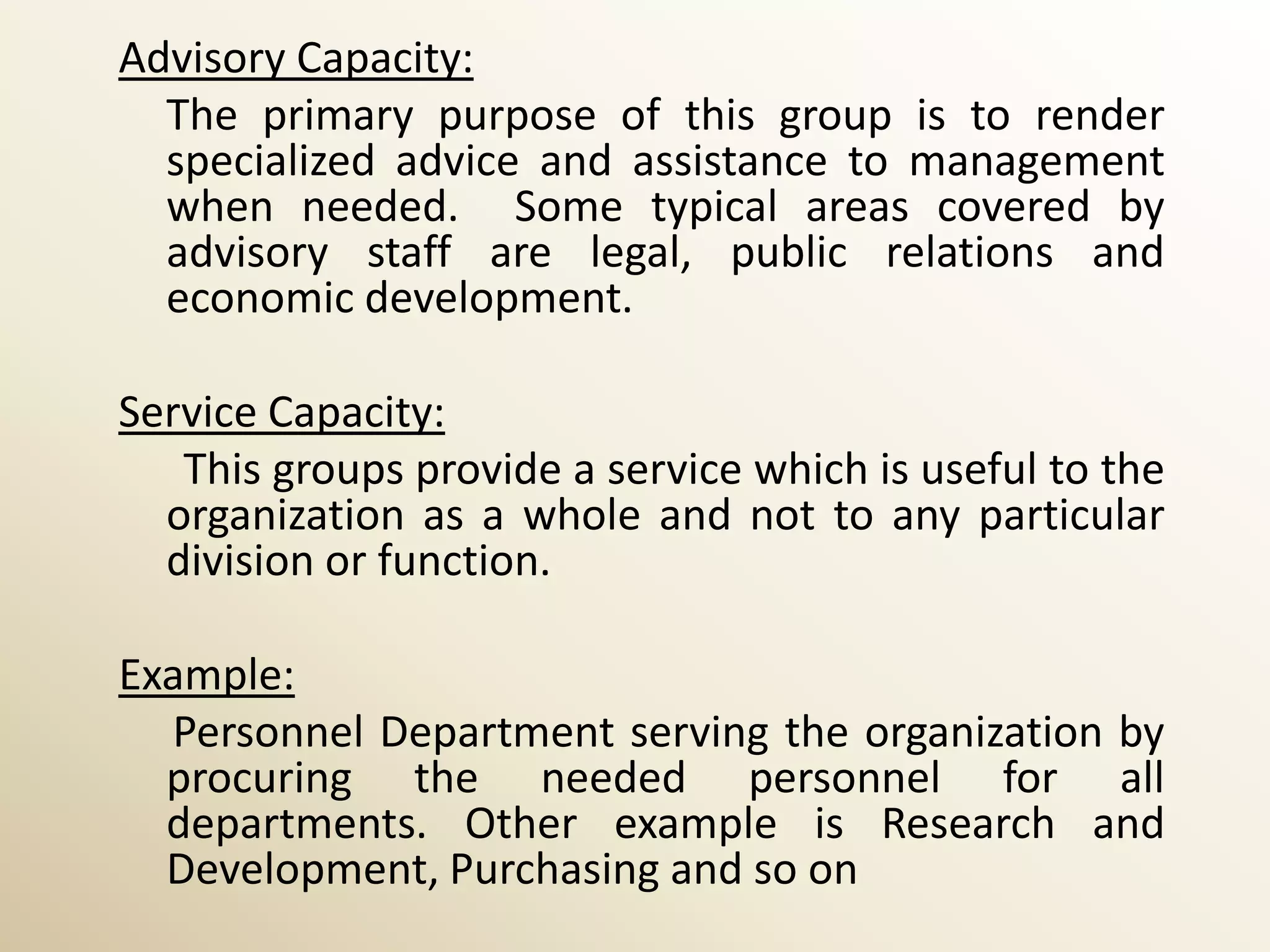 Advisory Capacity:
  The primary purpose of this group is to render
  specialized advice and assistance to management
  when needed. Some typical areas covered by
  advisory staff are legal, public relations and
  economic development.

Service Capacity:
   This groups provide a service which is useful to the
  organization as a whole and not to any particular
  division or function.

Example:
  Personnel Department serving the organization by
  procuring the needed personnel for all
  departments. Other example is Research and
  Development, Purchasing and so on
 