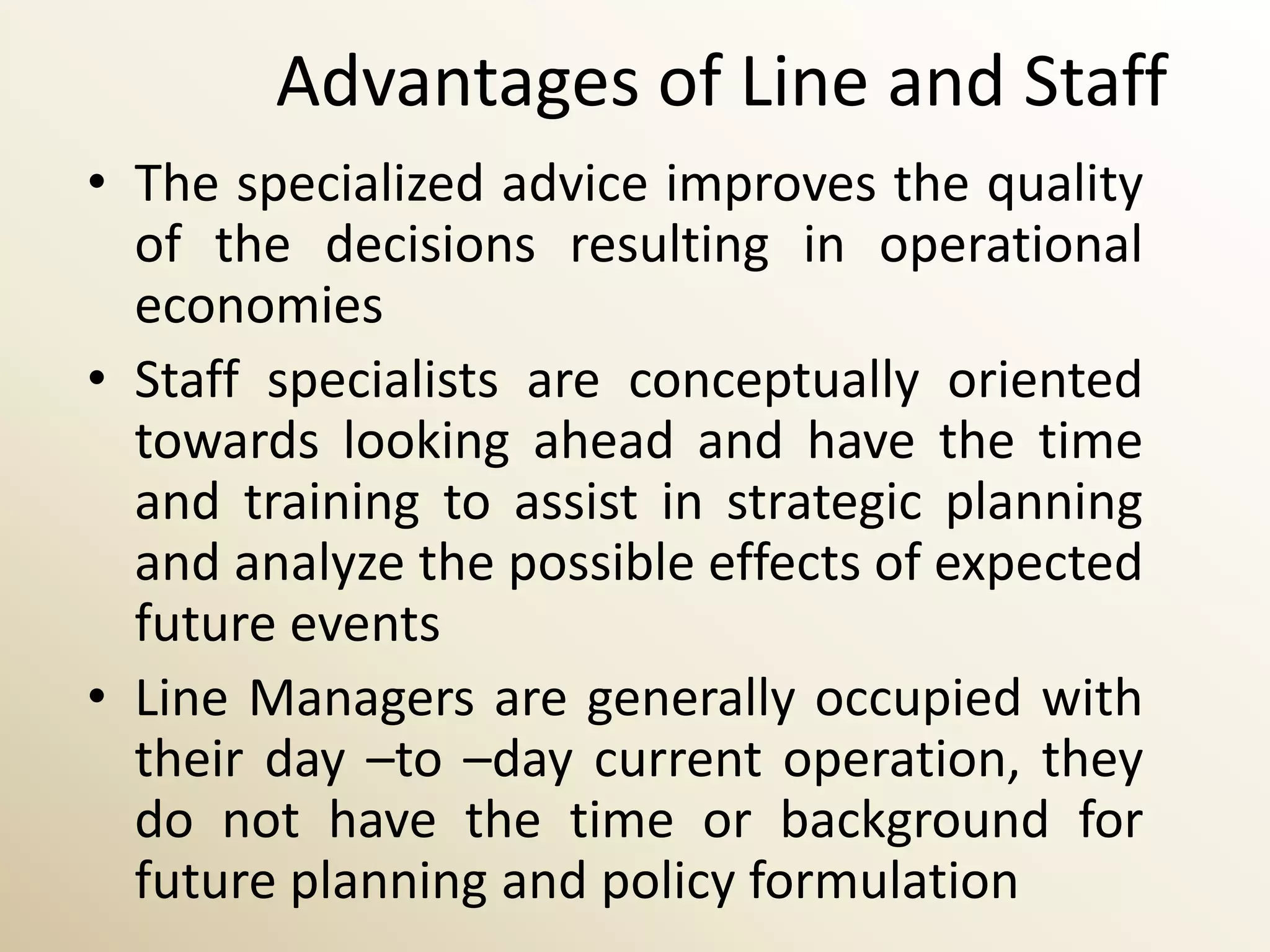 Advantages of Line and Staff
• The specialized advice improves the quality
  of the decisions resulting in operational
  economies
• Staff specialists are conceptually oriented
  towards looking ahead and have the time
  and training to assist in strategic planning
  and analyze the possible effects of expected
  future events
• Line Managers are generally occupied with
  their day –to –day current operation, they
  do not have the time or background for
  future planning and policy formulation
 