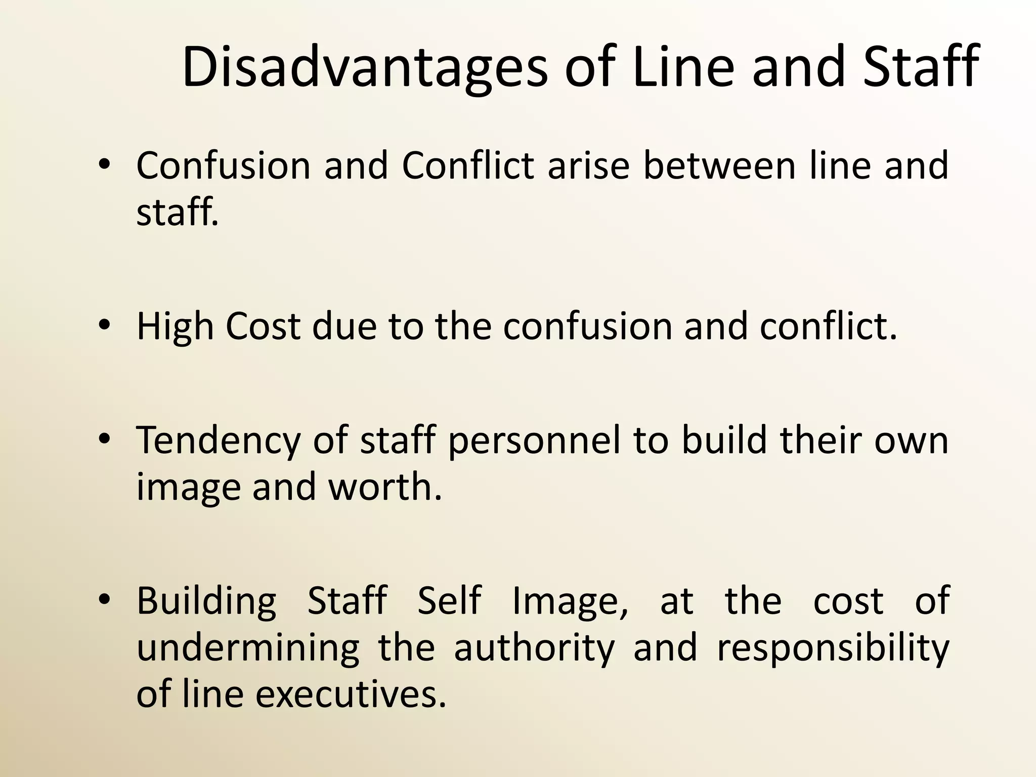 Disadvantages of Line and Staff
• Confusion and Conflict arise between line and
  staff.

• High Cost due to the confusion and conflict.

• Tendency of staff personnel to build their own
  image and worth.

• Building Staff Self Image, at the cost of
  undermining the authority and responsibility
  of line executives.
 
