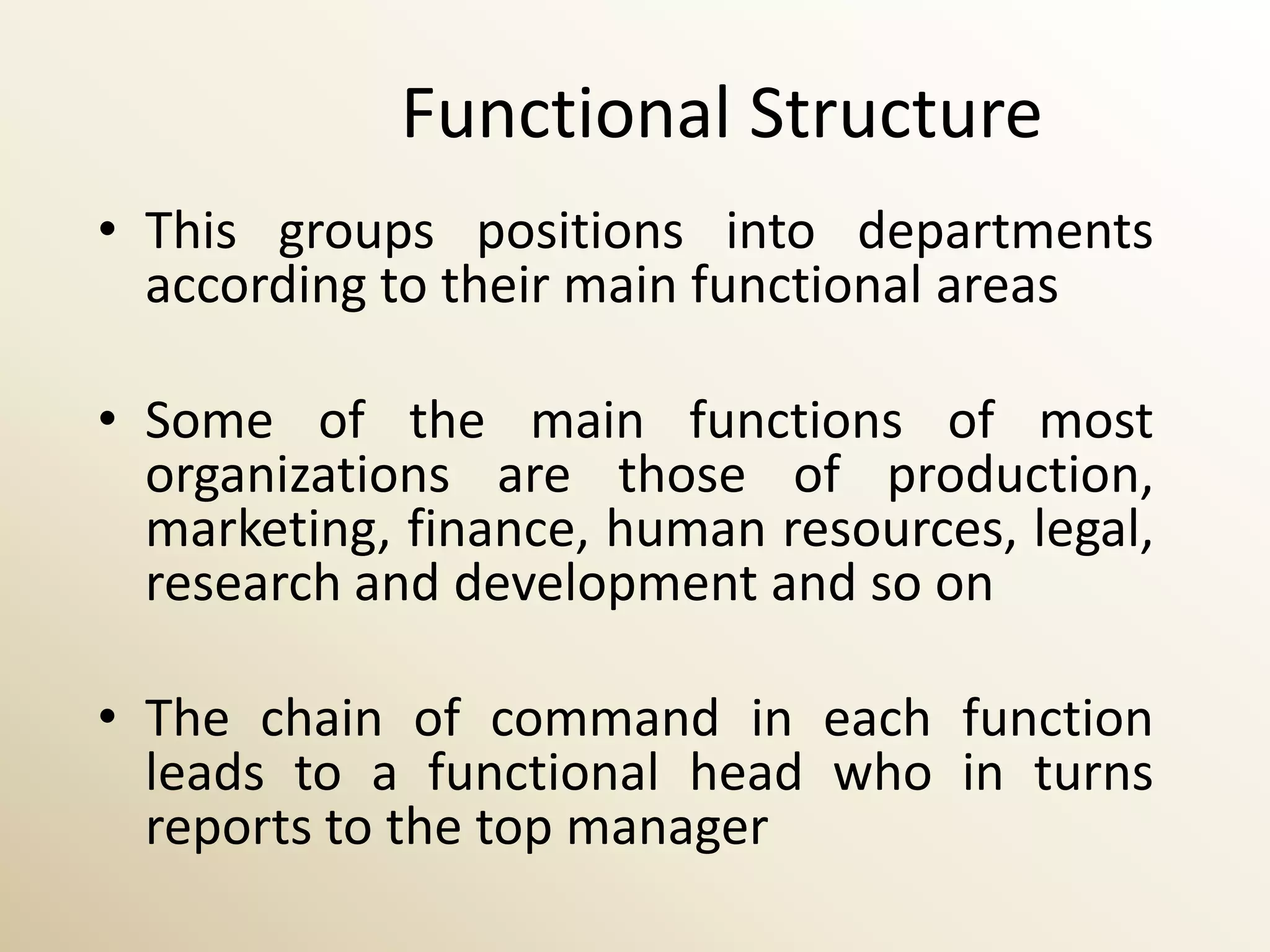 Functional Structure
• This groups positions into departments
  according to their main functional areas

• Some of the main functions of most
  organizations are those of production,
  marketing, finance, human resources, legal,
  research and development and so on

• The chain of command in each function
  leads to a functional head who in turns
  reports to the top manager
 