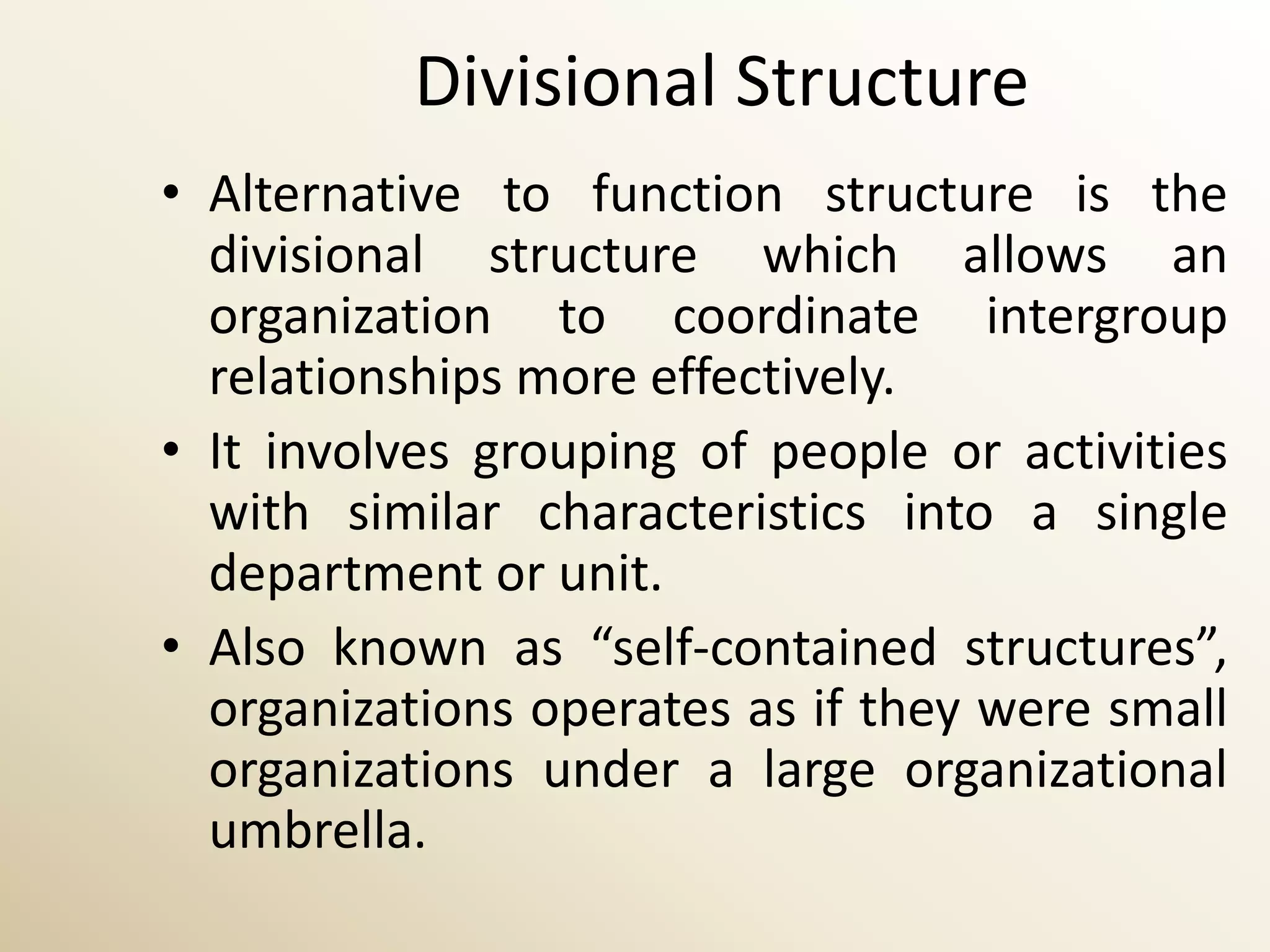 Divisional Structure
• Alternative to function structure is the
  divisional structure which allows an
  organization to coordinate intergroup
  relationships more effectively.
• It involves grouping of people or activities
  with similar characteristics into a single
  department or unit.
• Also known as “self-contained structures”,
  organizations operates as if they were small
  organizations under a large organizational
  umbrella.
 