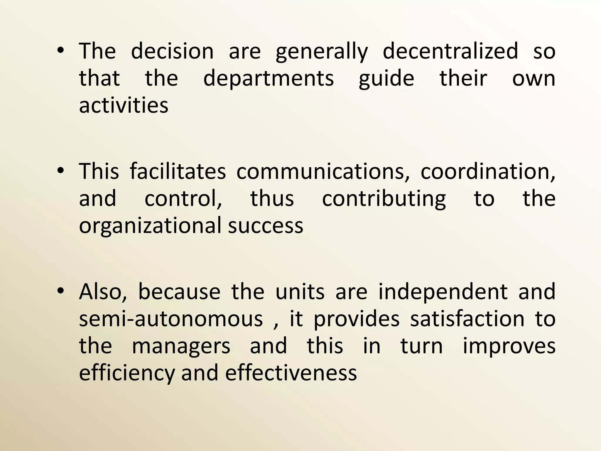 • The decision are generally decentralized so
  that the departments guide their own
  activities

• This facilitates communications, coordination,
  and control, thus contributing to the
  organizational success

• Also, because the units are independent and
  semi-autonomous , it provides satisfaction to
  the managers and this in turn improves
  efficiency and effectiveness
 