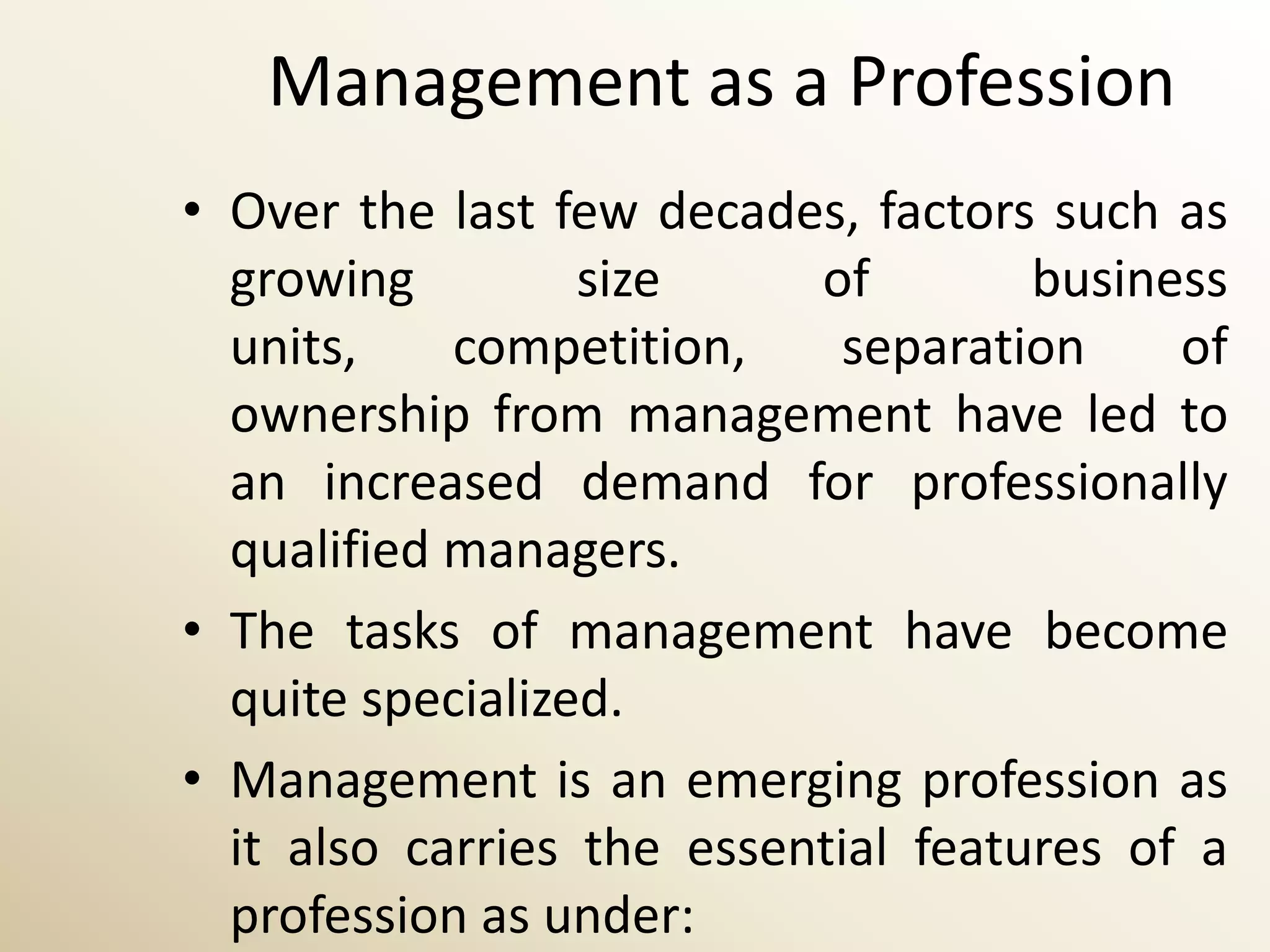 Management as a Profession
• Over the last few decades, factors such as
  growing         size     of        business
  units,    competition,     separation    of
  ownership from management have led to
  an increased demand for professionally
  qualified managers.
• The tasks of management have become
  quite specialized.
• Management is an emerging profession as
  it also carries the essential features of a
  profession as under:
 