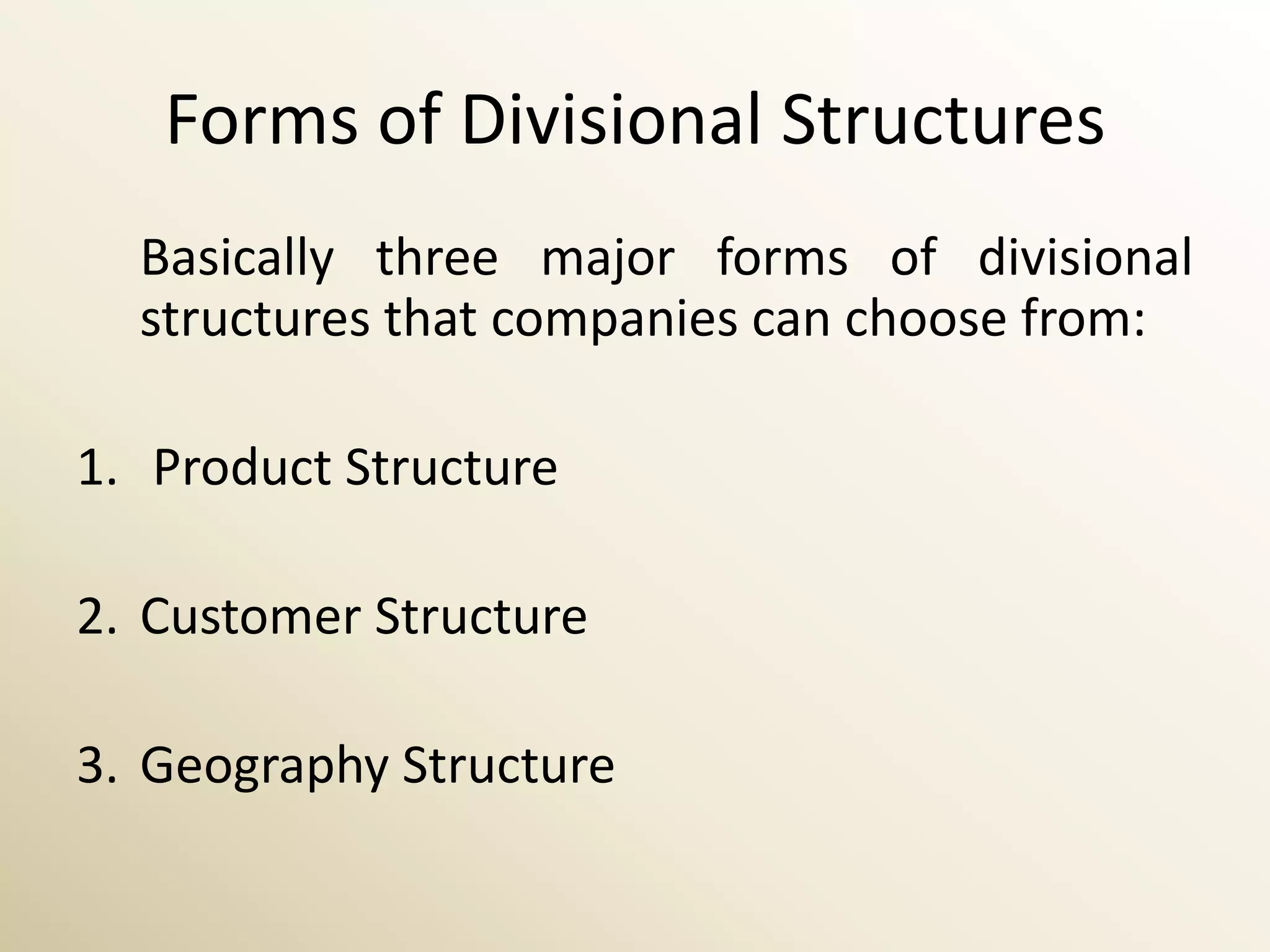 Forms of Divisional Structures
  Basically three major forms of divisional
  structures that companies can choose from:

1. Product Structure

2. Customer Structure

3. Geography Structure
 