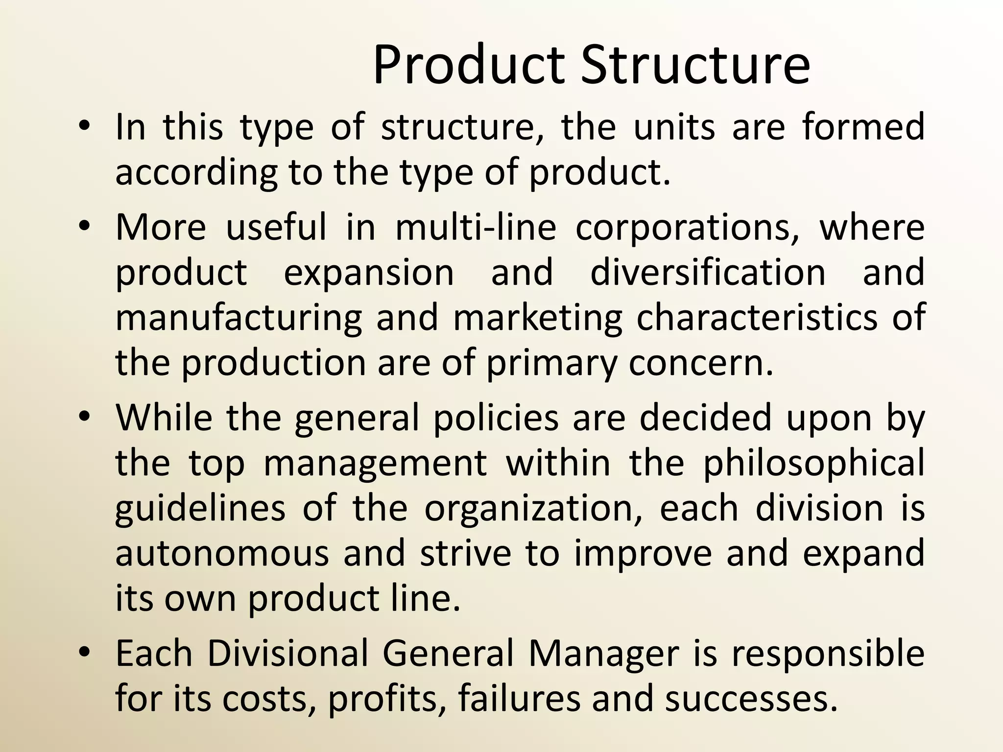 Product Structure
• In this type of structure, the units are formed
  according to the type of product.
• More useful in multi-line corporations, where
  product expansion and diversification and
  manufacturing and marketing characteristics of
  the production are of primary concern.
• While the general policies are decided upon by
  the top management within the philosophical
  guidelines of the organization, each division is
  autonomous and strive to improve and expand
  its own product line.
• Each Divisional General Manager is responsible
  for its costs, profits, failures and successes.
 