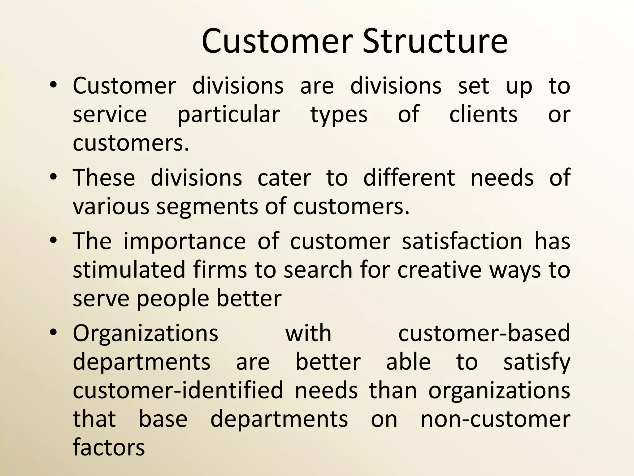 Customer Structure
• Customer divisions are divisions set up to
  service particular types of clients or
  customers.
• These divisions cater to different needs of
  various segments of customers.
• The importance of customer satisfaction has
  stimulated firms to search for creative ways to
  serve people better
• Organizations       with       customer-based
  departments are better able to satisfy
  customer-identified needs than organizations
  that base departments on non-customer
  factors
 