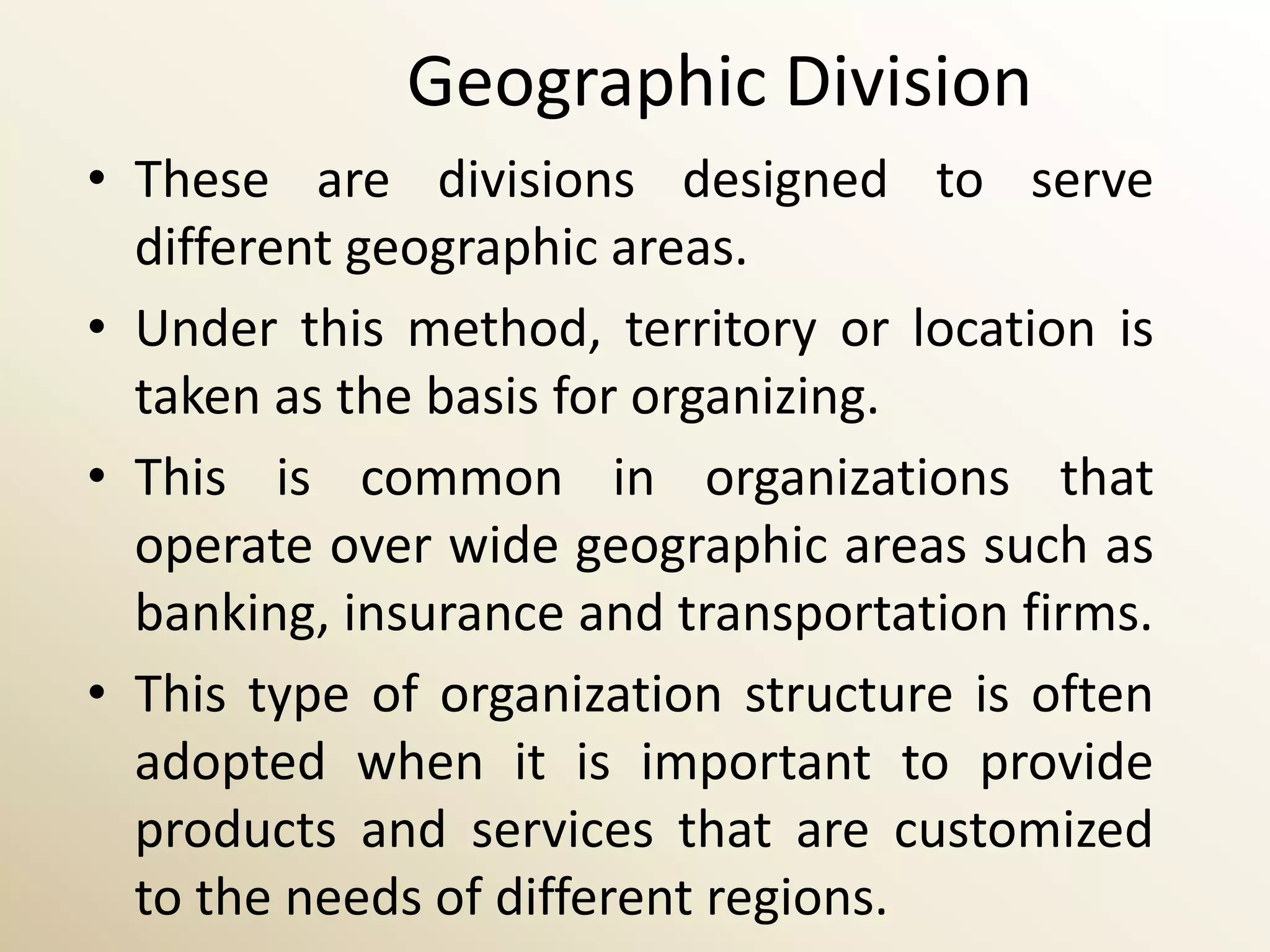 Geographic Division
• These are divisions designed to serve
  different geographic areas.
• Under this method, territory or location is
  taken as the basis for organizing.
• This is common in organizations that
  operate over wide geographic areas such as
  banking, insurance and transportation firms.
• This type of organization structure is often
  adopted when it is important to provide
  products and services that are customized
  to the needs of different regions.
 