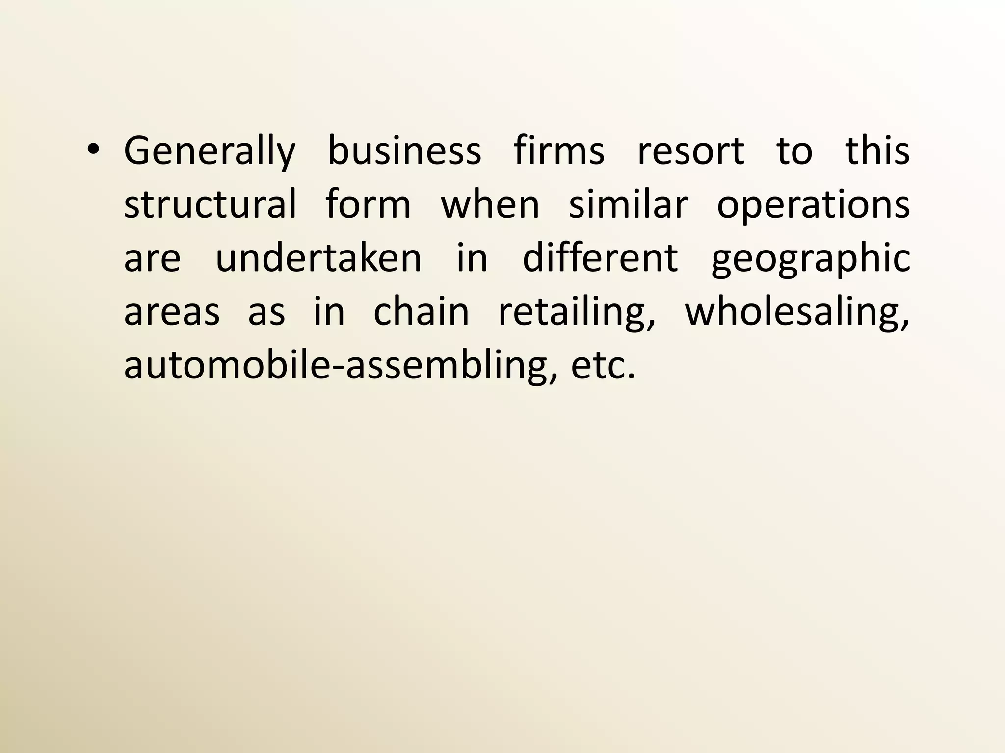 • Generally business firms resort to this
  structural form when similar operations
  are undertaken in different geographic
  areas as in chain retailing, wholesaling,
  automobile-assembling, etc.
 