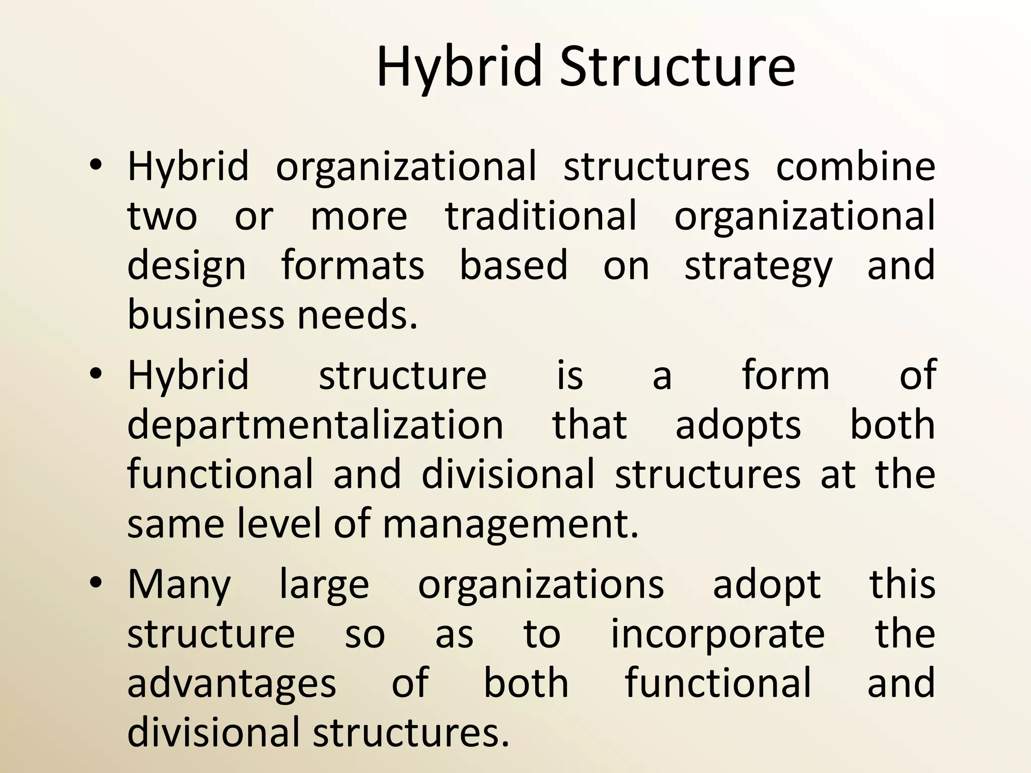 Hybrid Structure
• Hybrid organizational structures combine
  two or more traditional organizational
  design formats based on strategy and
  business needs.
• Hybrid structure is a form of
  departmentalization that adopts both
  functional and divisional structures at the
  same level of management.
• Many large organizations adopt this
  structure so as to incorporate the
  advantages of both functional and
  divisional structures.
 