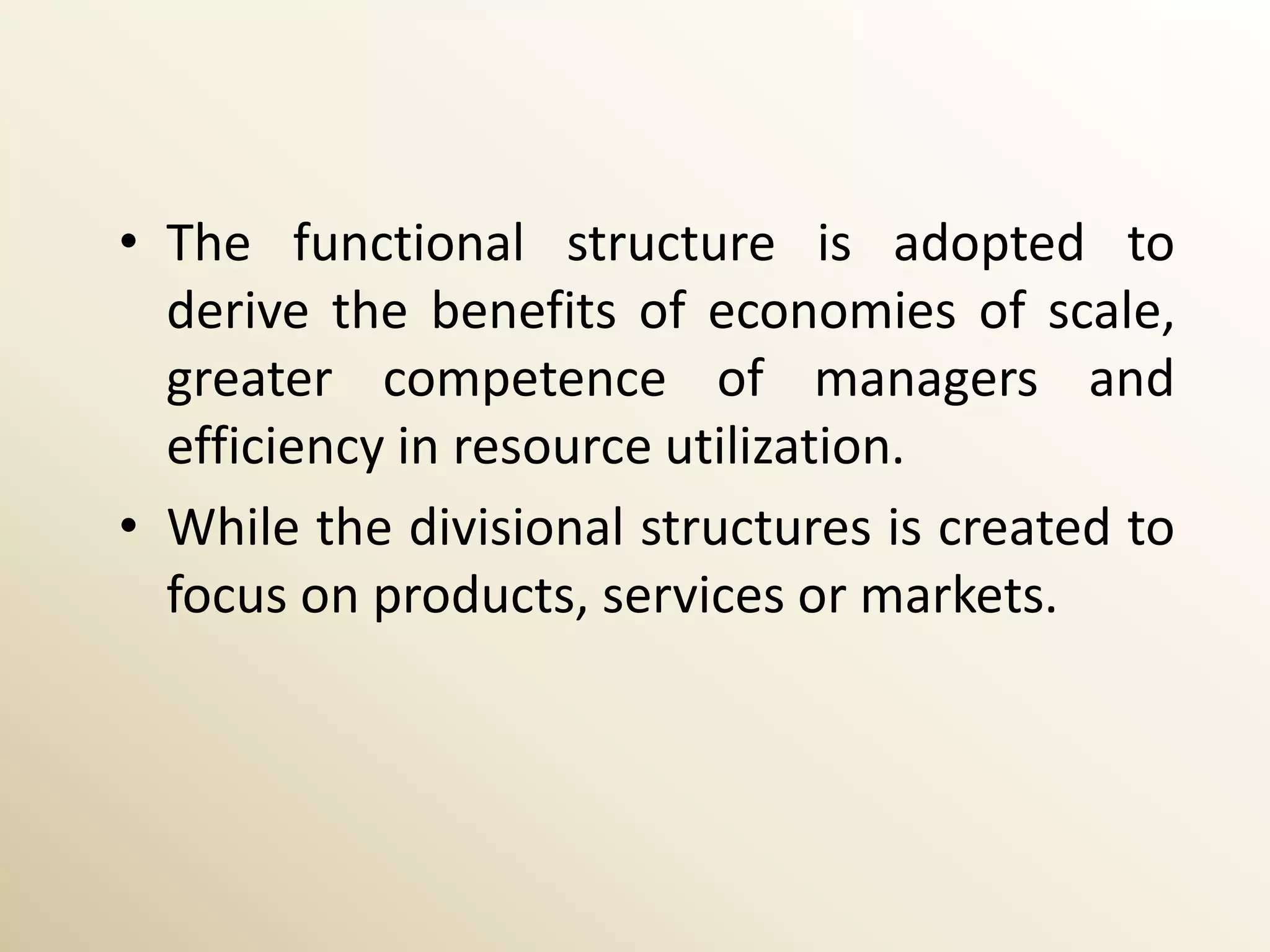 • The functional structure is adopted to
  derive the benefits of economies of scale,
  greater competence of managers and
  efficiency in resource utilization.
• While the divisional structures is created to
  focus on products, services or markets.
 