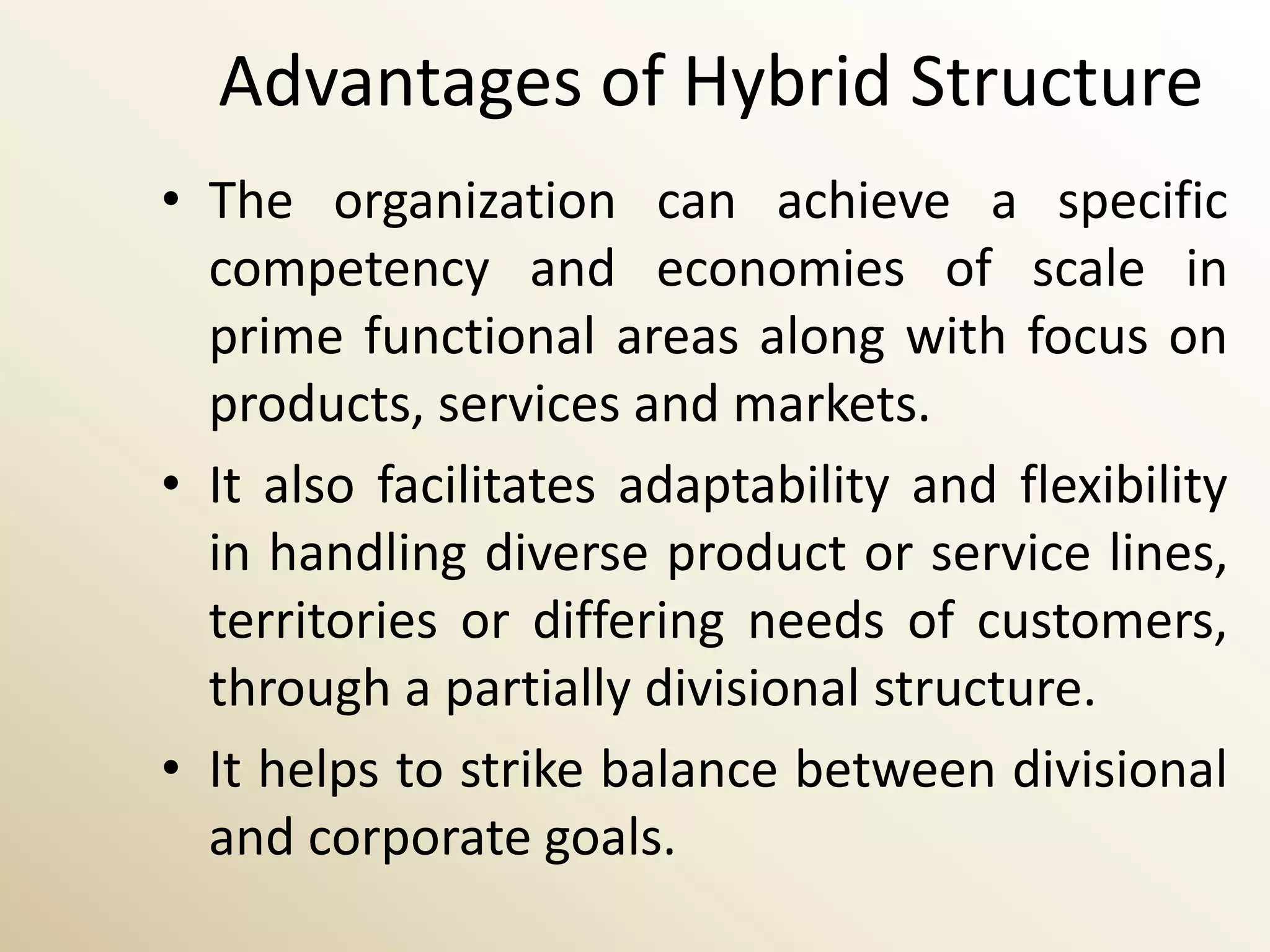 Advantages of Hybrid Structure
• The organization can achieve a specific
  competency and economies of scale in
  prime functional areas along with focus on
  products, services and markets.
• It also facilitates adaptability and flexibility
  in handling diverse product or service lines,
  territories or differing needs of customers,
  through a partially divisional structure.
• It helps to strike balance between divisional
  and corporate goals.
 