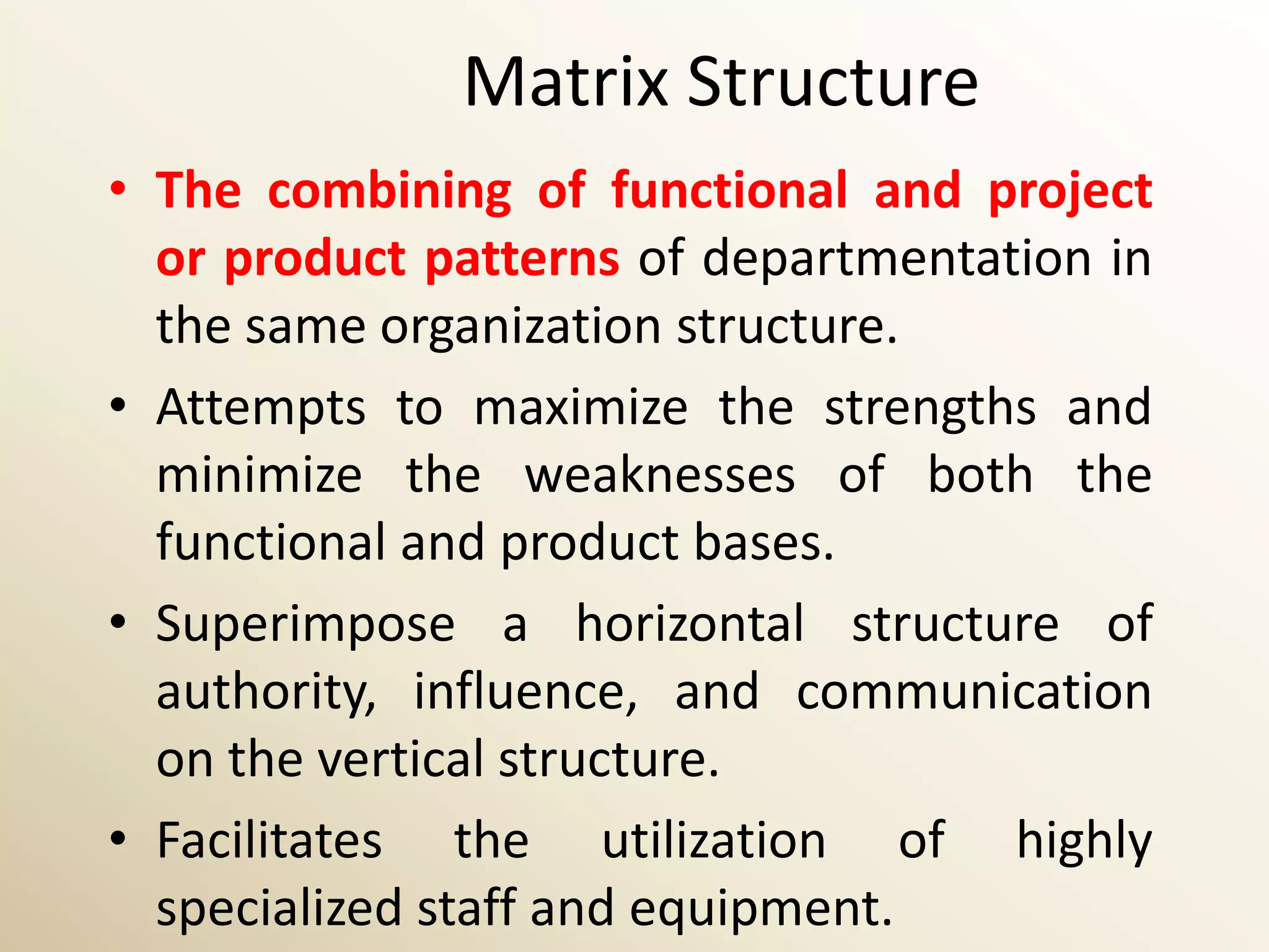 Matrix Structure
• The combining of functional and project
  or product patterns of departmentation in
  the same organization structure.
• Attempts to maximize the strengths and
  minimize the weaknesses of both the
  functional and product bases.
• Superimpose a horizontal structure of
  authority, influence, and communication
  on the vertical structure.
• Facilitates the utilization of highly
  specialized staff and equipment.
 