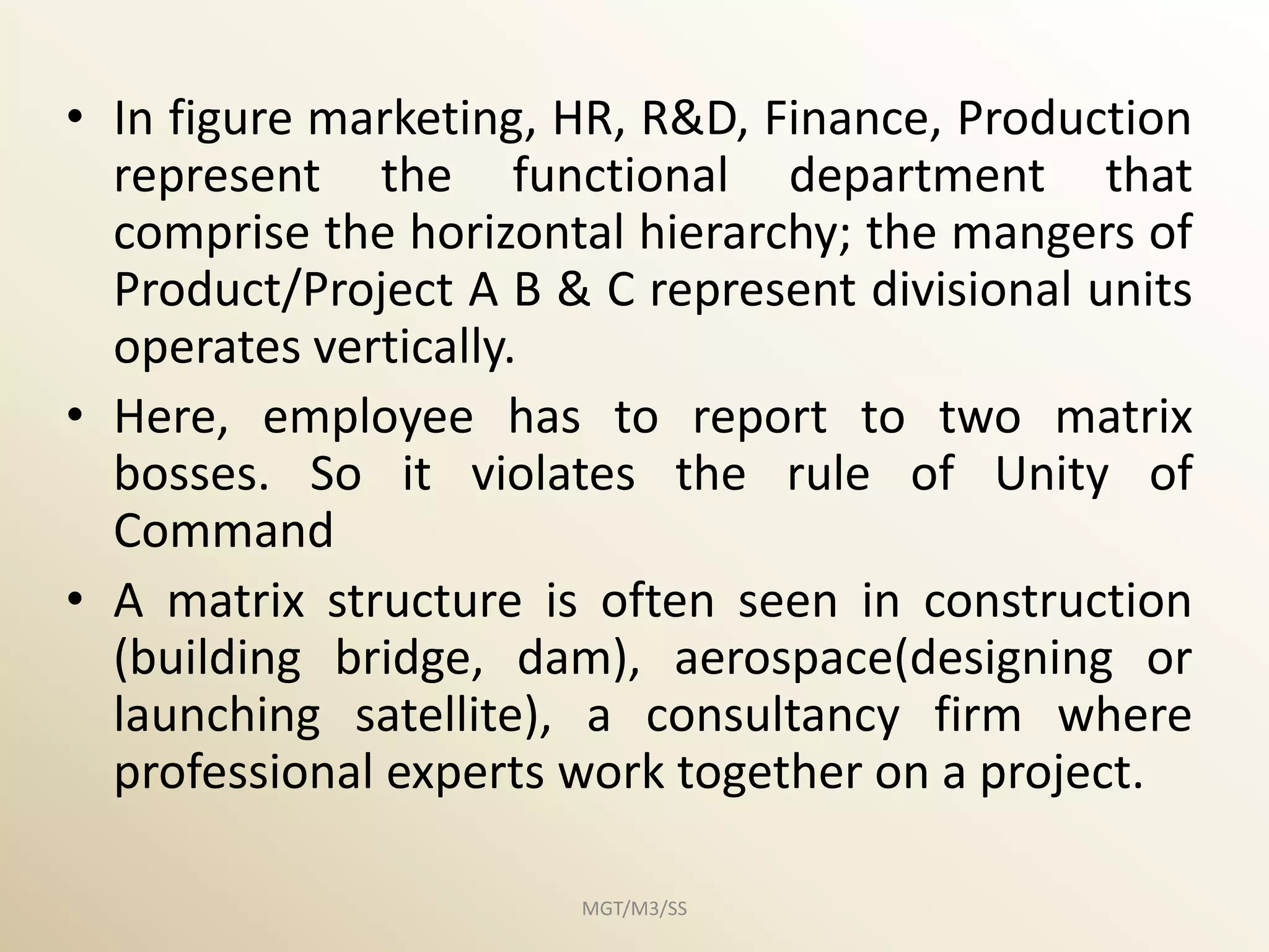 • In figure marketing, HR, R&D, Finance, Production
  represent the functional department that
  comprise the horizontal hierarchy; the mangers of
  Product/Project A B & C represent divisional units
  operates vertically.
• Here, employee has to report to two matrix
  bosses. So it violates the rule of Unity of
  Command
• A matrix structure is often seen in construction
  (building bridge, dam), aerospace(designing or
  launching satellite), a consultancy firm where
  professional experts work together on a project.

                       MGT/M3/SS
 