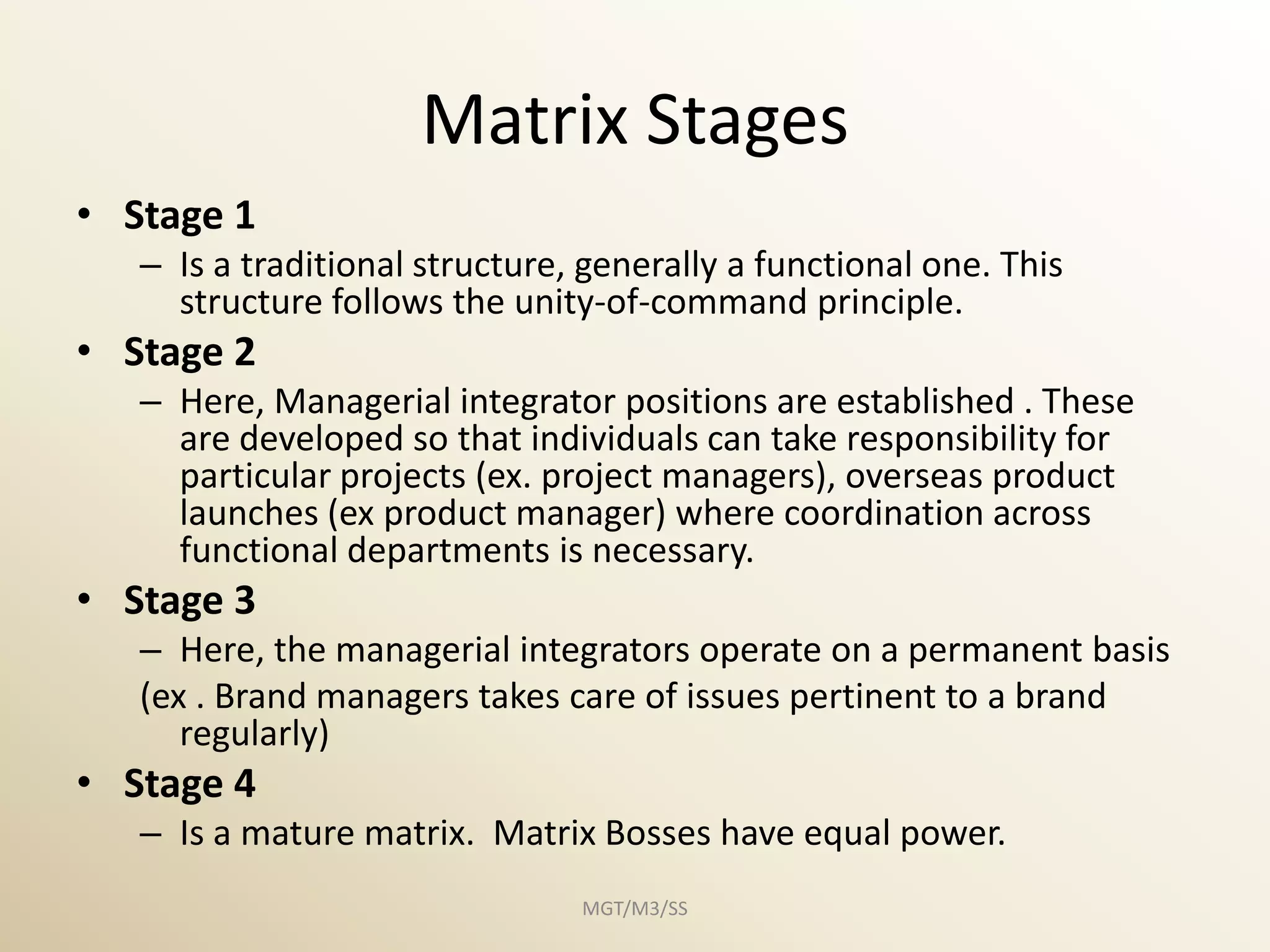 Matrix Stages
• Stage 1
   – Is a traditional structure, generally a functional one. This
     structure follows the unity-of-command principle.
• Stage 2
   – Here, Managerial integrator positions are established . These
     are developed so that individuals can take responsibility for
     particular projects (ex. project managers), overseas product
     launches (ex product manager) where coordination across
     functional departments is necessary.
• Stage 3
   – Here, the managerial integrators operate on a permanent basis
   (ex . Brand managers takes care of issues pertinent to a brand
      regularly)
• Stage 4
   – Is a mature matrix. Matrix Bosses have equal power.
                                MGT/M3/SS
 