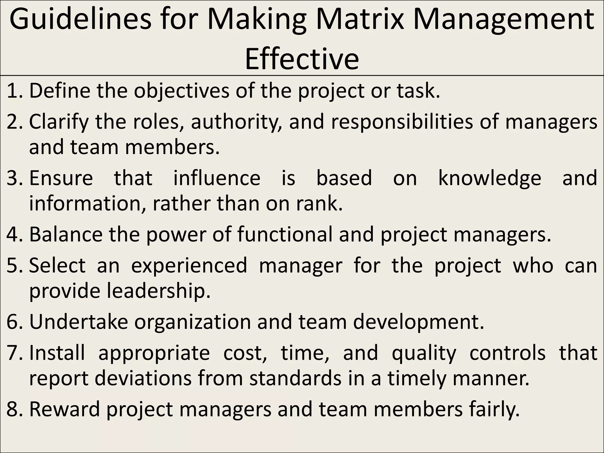 Guidelines for Making Matrix Management
                 Effective
1. Define the objectives of the project or task.
2. Clarify the roles, authority, and responsibilities of managers
   and team members.
3. Ensure that influence is based on knowledge and
   information, rather than on rank.
4. Balance the power of functional and project managers.
5. Select an experienced manager for the project who can
   provide leadership.
6. Undertake organization and team development.
7. Install appropriate cost, time, and quality controls that
   report deviations from standards in a timely manner.
8. Reward project managers and team members fairly.
 