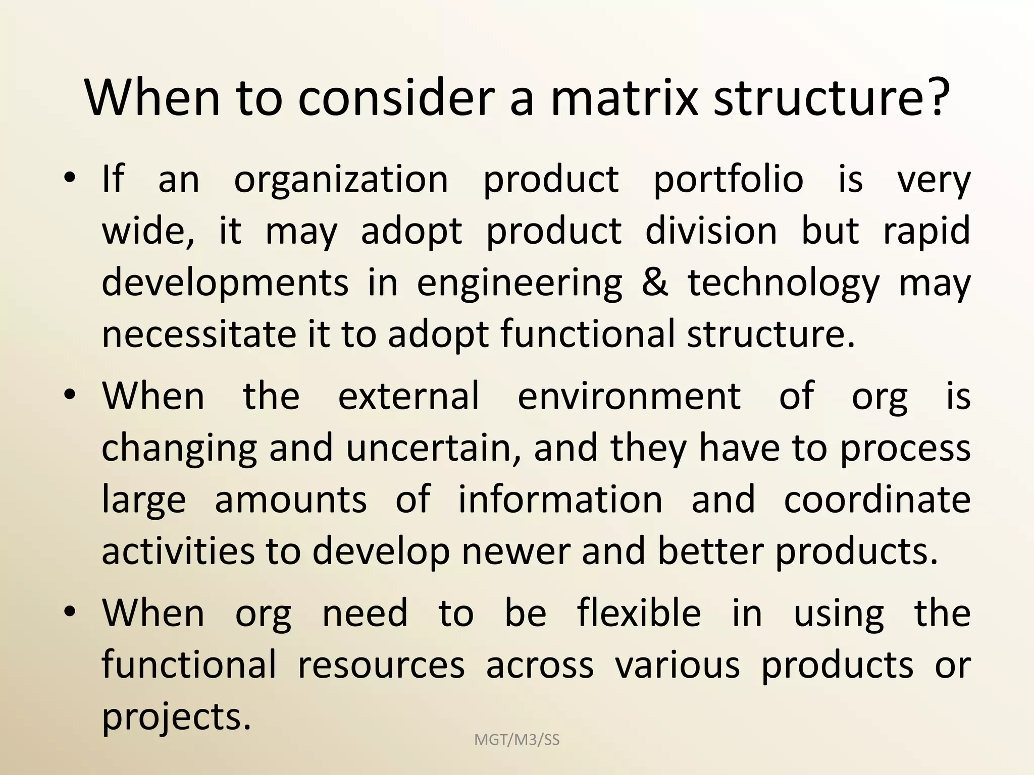 When to consider a matrix structure?
• If an organization product portfolio is very
  wide, it may adopt product division but rapid
  developments in engineering & technology may
  necessitate it to adopt functional structure.
• When the external environment of org is
  changing and uncertain, and they have to process
  large amounts of information and coordinate
  activities to develop newer and better products.
• When org need to be flexible in using the
  functional resources across various products or
  projects.           MGT/M3/SS
 