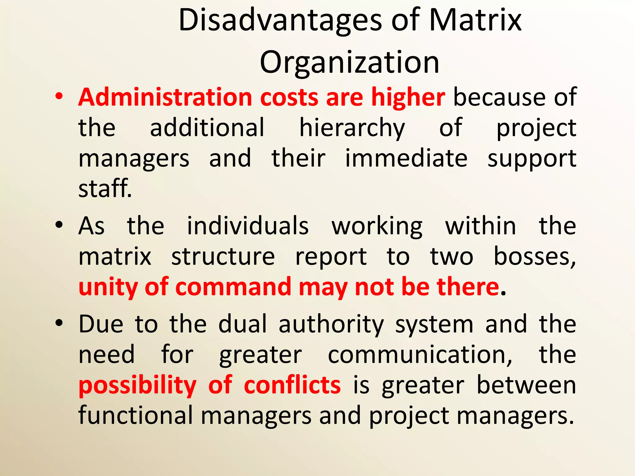 Disadvantages of Matrix
               Organization
• Administration costs are higher because of
  the additional hierarchy of project
  managers and their immediate support
  staff.
• As the individuals working within the
  matrix structure report to two bosses,
  unity of command may not be there.
• Due to the dual authority system and the
  need for greater communication, the
  possibility of conflicts is greater between
  functional managers and project managers.
 