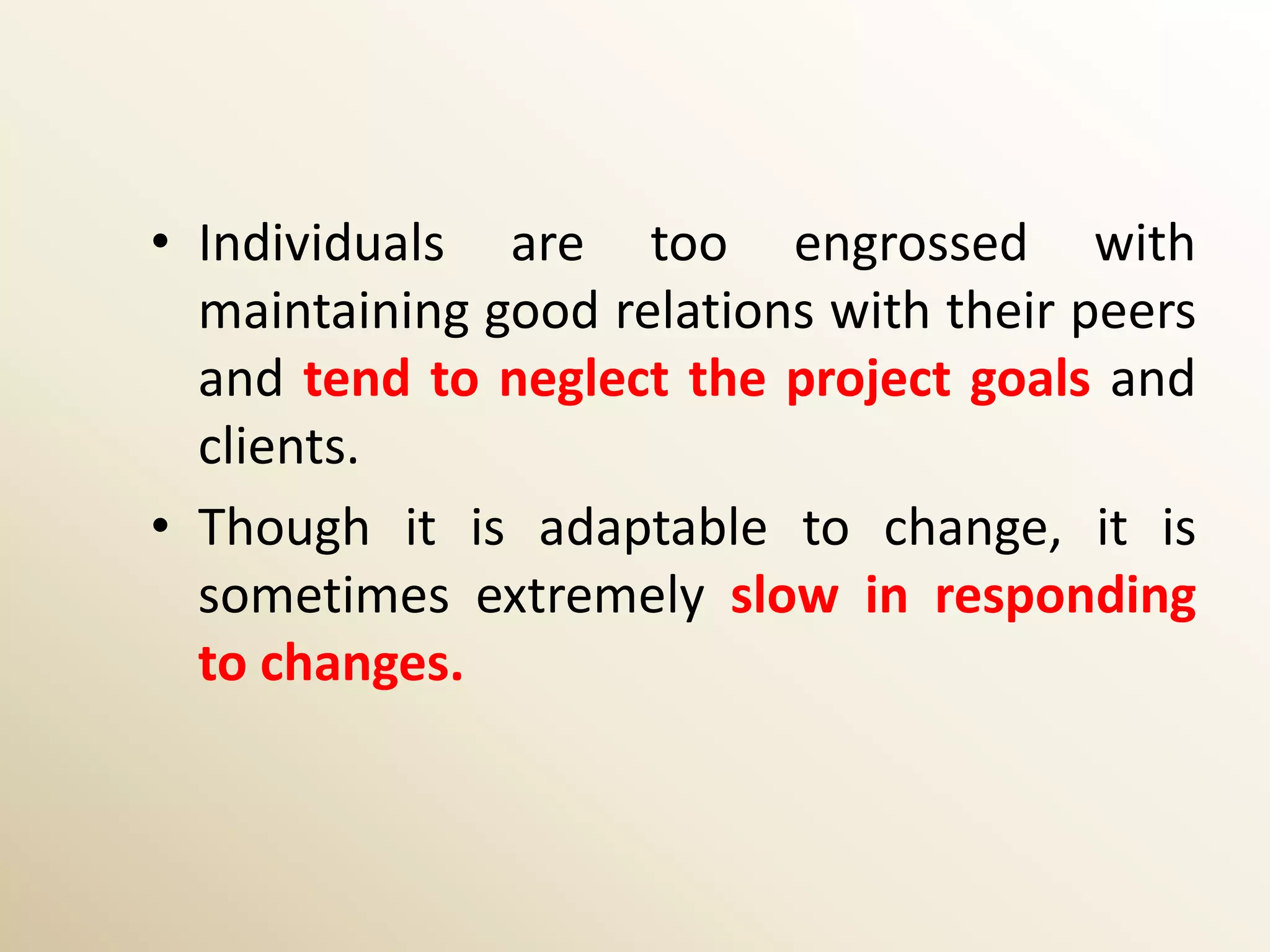• Individuals are too engrossed with
  maintaining good relations with their peers
  and tend to neglect the project goals and
  clients.
• Though it is adaptable to change, it is
  sometimes extremely slow in responding
  to changes.
 