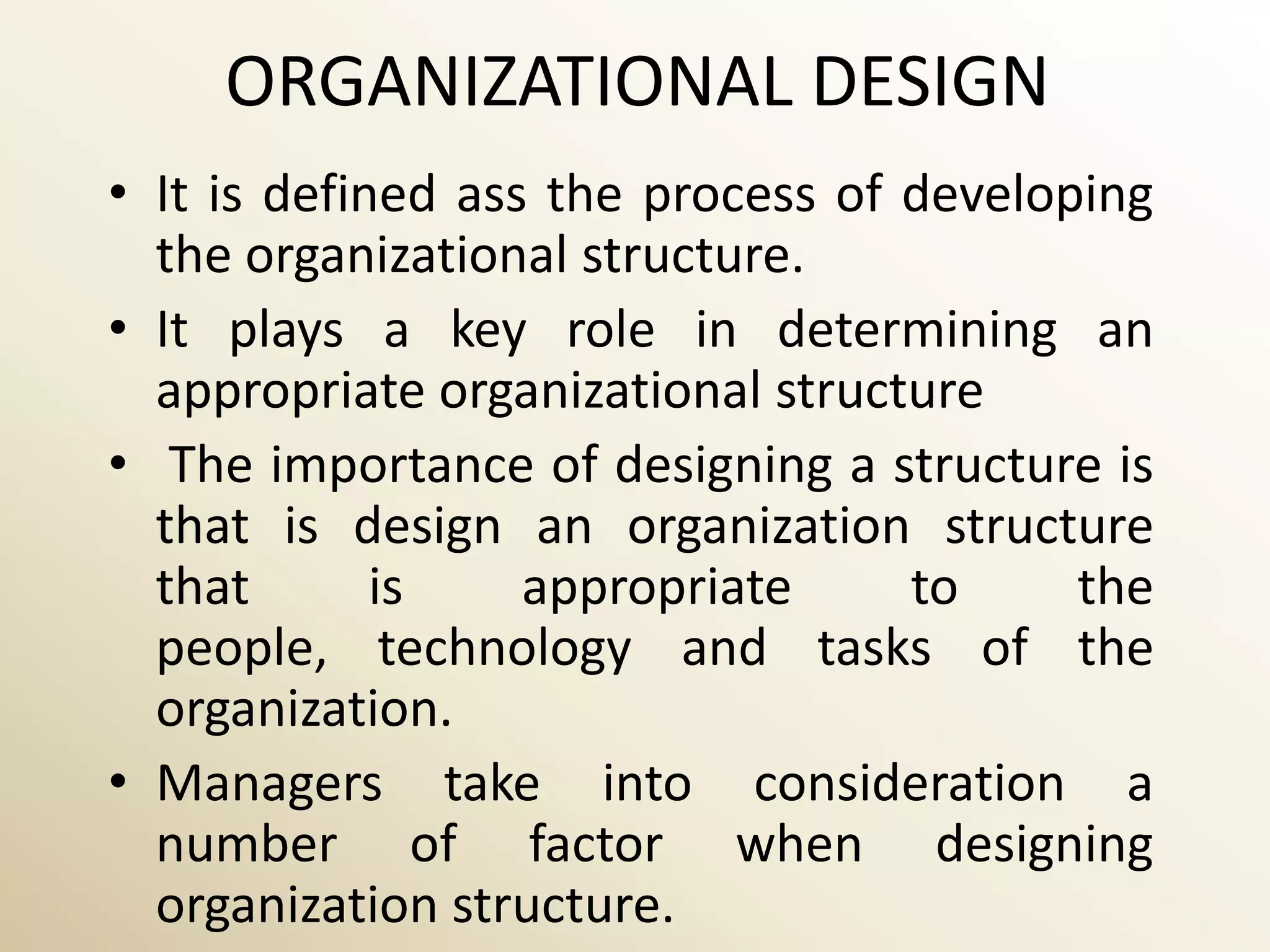 ORGANIZATIONAL DESIGN
• It is defined ass the process of developing
  the organizational structure.
• It plays a key role in determining an
  appropriate organizational structure
• The importance of designing a structure is
  that is design an organization structure
  that       is    appropriate     to     the
  people, technology and tasks of the
  organization.
• Managers take into consideration a
  number of factor when designing
  organization structure.
 